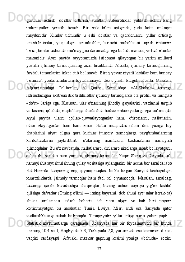 guruhlar   ochish,   do'stlar   orttirish,   suratlar,   videoroliklar   yuklash   uchun   keng
imkoniyatlar   yaratib   beradi.   Bir   so'z   bilan   aytganda,   juda   katta   muloqot
maydonidir.   Kimlar   uchundir   u   eski   do'stlar   va   qadrdonlarni,   yillar   ortidagi
tanish-bilishlar,   yo'qotilgan   qarindoshlar,   birinchi   muhabbatni   topish   imkonini
bersa, kimlar uchundir mo'maygina daromadga ega bo'lish manbai, virtual e'lonlar
makonidir.   Ayni   paytda   sayyoramizda   istiqomat   qilayotgan   bir   yarim   milliard
yoshlar   ijtimoiy   tarmoqlarning   asiri   hisoblandi.   Albatta,   ijtimoiy   tarmoqlarning
foydali tomonlarini inkor   etib bo'lmaydi. Biroq yovuz niyatli kishilar ham bunday
beminnat   yordamchilardan   foydalanmaydi   deb   o'ylash,   kulguli,   albatta.   Masalan,
Afg'onistondagi   Tolibonlar,   Al   Qoida,   Somalidagi   «Al-Shabab»   terrorga
ixtisoslashgan ekstremistik tashkilotlar ijtimoiy tarmoqlarda o'z   profili va minglab
«do'st»¬lariga   ega.   Xususan,   ular   o'zlarining   jihodiy   g'oyalarini,   va'zlarini   targ'ib
va tashviq qilishda,   inqiloblarga chorlashda hadsiz imkoniyatlarga ega bo'lmoqda.
Ayni   paytda   ularni   qo'llab-quvvatlayotganlar   ham,   e'tirozlarni,   nafratlarini
izhor   etayotganlar   ham   kam   emas.   Hatto   muqaddas   islom   dini   yuziga   loy
chaplashni   niyat   qilgan   qora   kuchlar   ijtimoiy   tarmoqlarga   payg'ambarlarning
karikaturalarini   joylashtirib,   o'zlarning   manfurona   basharalarini   namoyish
qilmoqdalar. Bu o'z navbatida, millatlararo,   dinlararo nizolarga sabab bo'layotgani,
achinarli.   Bundan   ham   yomoni,   ijtimoiy   tarmoqlar   Yaqin   Sharq   va   Osiyoda   turli
namoyishlaruyushtirishning qulay vositasiga aylanganini bir necha bor amalda isbo
etdi.Hozirda   dunyoning   eng   qaynoq   nuqtasi   bo'lib   turgan   Suriyadakechayotgan
xunrezliklarda   ijtimoiy   tarmoqlar   ham   faol   rol   o'ynamoqda.   Masalan,   amaldagi
tuzumga   qarshi   kurashishga   chaqiriqlar,   buning   uchun   xayriya   yig'ini   tashkil
qilishga da'vatlar (Otning o'limi  — itning bayrami, deb shuni  ayt¬salar  kerak-da)
shular   jumlasidan.   «Arab   bahori»   deb   nom   olgan   va   hali   beri   poyoni
ko'rinmayotgan   bu   harakatlar   Tunis,   Liviya,   Misr,   endi   esa   Suriyada   qator
xudkushliklarga   sabab   bo'lmoqda.   Taraqqiyotni   yillar   ortiga   surib   yuborayapti…
Statistik   ma'lumotlarga   qaraganda,   Rossiyada   har   bir   foydalanuvchi   bir   kunda
o'zining  10,4 soat,  Angliyada  5,3, Turkiyada  7,8,  yurtimizda  esa  taxminan  6 soat
vaqtini   sarflayapti.   Afsuski,   mazkur   gapning   kesimi   yoniga   «behuda»   so'zini
27 