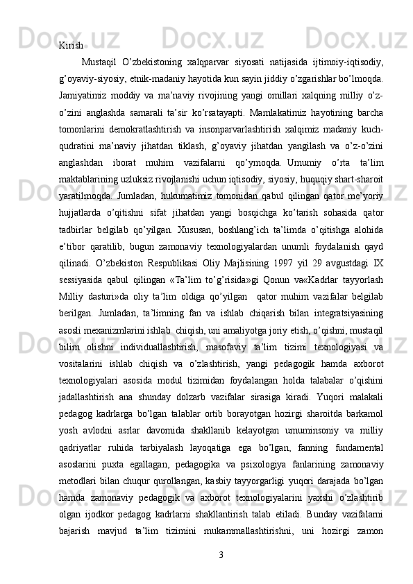 Kirish
        Mustaqil   O’zbekistoning   xalqparvar   siyosati   natijasida   ijtimoiy-iqtisodiy,
g’oyaviy-siyosiy, etnik-madaniy hayotida kun sayin jiddiy o’zgarishlar bo’lmoqda.
Jamiyatimiz   moddiy   va   ma’naviy   rivojining   yangi   omillari   xalqning   milliy   o’z-
o’zini   anglashda   samarali   ta’sir   ko’rsatayapti.   Mamlakatimiz   hayotining   barcha
tomonlarini   demokratlashtirish   va   insonparvarlashtirish   xalqimiz   madaniy   kuch-
qudratini   ma’naviy   jihatdan   tiklash,   g’oyaviy   jihatdan   yangilash   va   o’z-o’zini
anglashdan   iborat   muhim   vazifalarni   qo’ymoqda.     Umumiy   o’rta   ta’lim
maktablarining uzluksiz rivojlanishi uchun iqtisodiy, siyosiy, huquqiy shart-sharoit
yaratilmoqda.   Jumladan,   hukumatimiz   tomonidan   qabul   qilingan   qator   me’yoriy
hujjatlarda   o’qitishni   sifat   jihatdan   yangi   bosqichga   ko’tarish   sohasida   qator
tadbirlar   belgilab   qo’yilgan.   Xususan,   boshlang’ich   ta’limda   o’qitishga   alohida
e’tibor   qaratilib,   bugun   zamonaviy   texnologiyalardan   unumli   foydalanish   qayd
qilinadi.   O’zbekiston   Respublikasi   Oliy   Majlisining   1997   yil   29   avgustdagi   IX
sessiyasida   qabul   qilingan   «Ta’lim   to’g’risida»gi   Qonun   va«Kadrlar   tayyorlash
Milliy   dasturi»da   oliy   ta’lim   oldiga   qo’yilgan     qator   muhim   vazifalar   belgilab
berilgan.   Jumladan,   ta’limning   fan   va   ishlab   chiqarish   bilan   integratsiyasining
asosli mexanizmlarini ishlab  chiqish, uni amaliyotga joriy etish, o’qishni, mustaqil
bilim   olishni   individuallashtirish,   masofaviy   ta’lim   tizimi   texnologiyasi   va
vositalarini   ishlab   chiqish   va   o’zlashtirish,   yangi   pedagogik   hamda   axborot
texnologiyalari   asosida   modul   tizimidan   foydalangan   holda   talabalar   o’qishini
jadallashtirish   ana   shunday   dolzarb   vazifalar   sirasiga   kiradi.   Yuqori   malakali
pedagog   kadrlarga   bo’lgan   talablar   ortib   borayotgan   hozirgi   sharoitda   barkamol
yosh   avlodni   asrlar   davomida   shakllanib   kelayotgan   umuminsoniy   va   milliy
qadriyatlar   ruhida   tarbiyalash   layoqatiga   ega   bo’lgan,   fanning   fundamental
asoslarini   puxta   egallagan,   pedagogika   va   psixologiya   fanlarining   zamonaviy
metodlari   bilan   chuqur   qurollangan,   kasbiy   tayyorgarligi   yuqori   darajada   bo’lgan
hamda   zamonaviy   pedagogik   va   axborot   texnologiyalarini   yaxshi   o’zlashtirib
olgan   ijodkor   pedagog   kadrlarni   shakllantirish   talab   etiladi.   Bunday   vazifalarni
bajarish   mavjud   ta’lim   tizimini   mukammallashtirishni,   uni   hozirgi   zamon
3