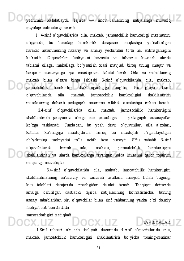 yechimini   kafolatlaydi.   Tajriba   —   sinov   ishlarining   natijalariga   muvofiq
quyidagi xulosalarga kelindi:
        1.   4-sinf   o’quvchilarida   oila,   maktab,   jamoatchilik   hamkorligi   mazmunini
o’rganish,   bu   boradagi   hamkorlik   darajasini   aniqlashga   yo’naltirilgan
harakat   muammoning   nazariy   va   amaliy   yechimlari   to’la   hal   etilmaganligini
ko’rsatdi.   O’quvchilar   faoliyatini   bevosita   va   bilvosita   kuzatish   ularda
tabiatni   oilaga,   mahallaga   bo’ysunish   xissi   mavjud,   biroq   uning   chuqur   va
barqaror   xususiyatga   ega   emasligidan   dalolat   berdi.   Oila   va   mahallaning
maktab   bilan   o’zaro   birga   ishlashi   3-sinf   o’quvchilarida   oila,   maktab,
jamoatchilik   hamkorligi   shakllanganligiga   bog’liq.   Bu   g’oya   3-sinf
o’quvchilarida   oila,   maktab,   jamoatchilik   hamkorligini   shakllantirish
masalasining   dolzarb   pedagogik   muammo   sifatida   asoslashga   imkon   beradi.
    2.4-sinf   o’quvchilarida   oila,   maktab,   jamoatchilik   hamkorligini
shakllantirish   jarayonida   o’ziga   xos   psixologik   —   pedagogik   xususiyatlar
ko’zga   tashlanadi.   Jumladan,   bu   yosh   davri   o’quvchilari   oila   a’zolari,
kattalar   ko’magiga   muxtojdirlar.   Biroq   bu   muxtojlik   o’rganilayotgan
ob’yektning   mohiyatini   to’la   ochib   bera   olmaydi.   SHu   sababli   3-sinf
o’quvchilarida   tizimli   oila,   maktab,   jamoatchilik   hamkorligini
shakllantirish   va   ularda   hamkorlarga   tayangan   holda   ishlashni   qaror   toptirish
maqsadga muvofiqdir.
          3.4-sinf   o’quvchilarida   oila,   maktab,   jamoatchilik   hamkorligini
shakllantirishning   an’anaviy   va   samarali   usullarni   mavjud   holati   bugungi
kun   talablari   darajasida   emasligidan   dalolat   beradi.   Tadqiqot   doirasida
amalga   oshirilgan   dastlabki   tajriba   natijalarining   ko’rsatishicha,   buning
asosiy   sabablaridan   biri   o’quvchilar   bilan   sinf   rahbarining   yakka   o’zi   doimiy
faoliyat olib borishidadir.
samaradorligini tasdiqladi.
                                                                                                  TAVSIYALAR
      1.Sinf   rahbari   o’z   ish   faoliyati   davomida   4-sinf   o’quvchilarida   oila,
maktab,   jamoatchilik   hamkorligini   shakllantirish   bo’yicha   trening-seminar
31