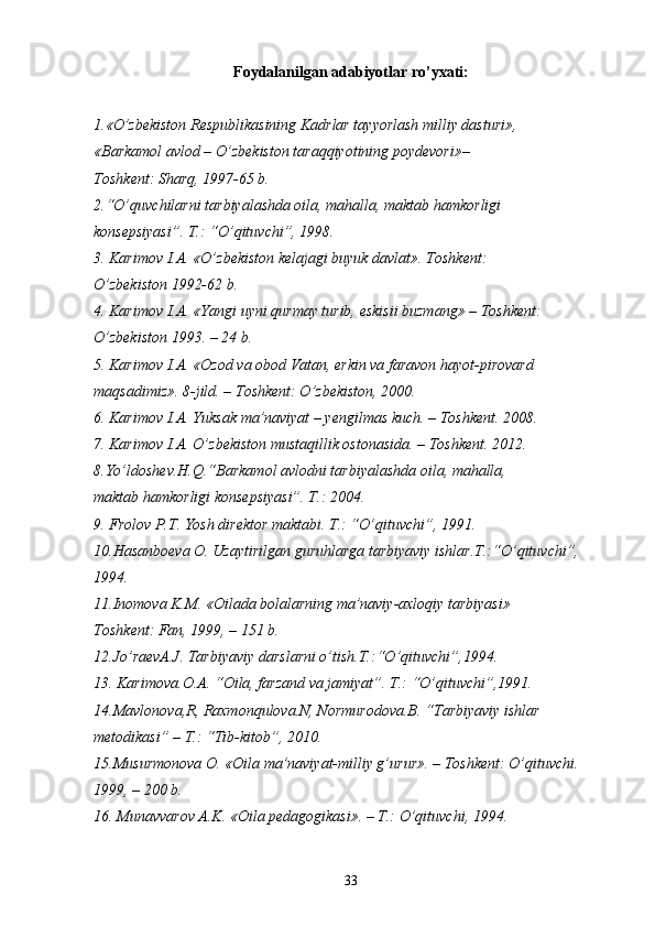 Foydalanilgan adabiyotlar ro’yxati :
1.«O’zbekiston Respublikasining Kadrlar tayyorlash milliy dasturi»,
«Barkamol avlod – O’zbekiston taraqqiyotining poydevori»–
Toshkent: Sharq, 1997-65 b.
2.“O’quvchilarni tarbiyalashda oila, mahalla, maktab hamkorligi
konsepsiyasi”. T.: “O’qituvchi”, 1998.
3. Karimov I.A. «O’zbekiston kelajagi buyuk davlat». Toshkent:
O’zbekiston 1992-62 b.
4. Karimov I.A. «Yangi uyni qurmay turib, eskisii buzmang» – Toshkent:
O’zbekiston 1993. – 24 b.
5.  Karimov I.A. «Ozod va obod Vatan, erkin va faravon hayot-pirovard
maqsadimiz». 8-jild. – Toshkent: O’zbekiston, 2000.
6. Karimov I.A. Yuksak ma’naviyat – yengilmas kuch. – Toshkent. 2008.
7. Karimov I.A. O’zbekiston mustaqillik ostonasida. – Toshkent. 2012.
8.Yo’ldoshev.H.Q.“Barkamol avlodni tarbiyalashda oila, mahalla,
maktab hamkorligi konsepsiyasi”. T.: 2004.
9. Frolov P.T. Yosh direktor maktabi. T.: “O’qituvchi”, 1991.
10.Hasanboeva O. Uzaytirilgan guruhlarga tarbiyaviy ishlar.T.:“O’qituvchi”, 
1994.
11.Inomova K.M. «Oilada bolalarning ma’naviy-axloqiy tarbiyasi»
Toshkent: Fan, 1999, – 151 b.
12.Jo’raevA.J. Tarbiyaviy darslarni o’tish.T.:“O’qituvchi”,1994.
13. Karimova.O.A. “Oila, farzand va jamiyat”. T.: “O’qituvchi”,1991.
14.Mavlonova,R, Raxmonqulova.N, Normurodova.B. “Tarbiyaviy ishlar
metodikasi” – T.: “Tib-kitob”, 2010.
15.Musurmonova O. «Oila ma’naviyat-milliy g’urur». – Toshkent: O’qituvchi. 
1999, – 200 b.
16. Munavvarov A.K. «Oila pedagogikasi». – T.: O’qituvchi, 1994.
33 