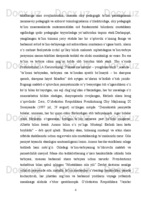 talablariga   mos   rivojlantirishni,   xususan   oliy   pedagogik   ta’lim   paradigmasini
zamonaviy pedagogik va axborot texnologiyalarini o’zlashtirishga, oliy pedagogik
ta’lim   muassasalarida   mutaxassislikka   oid   fundamental   bilimlarni   mustahkam
egallashga   qodir   pedagoglar   tayyorlashga   yo’naltirishni   taqozo   etadi.Darhaqiqat,
yangilangan   ta’lim   tizimini   joriy   etishda   har   bir   o’qituvchi   o’zining   faniga   va
barkamol avlod ta’lim-tarbiyasiga oid axborotlarni muntazam o’rgana borib, ularni
o’z   mehnat   faoliyatida   izchil   qo’llay   bilish   mahorati   oqibatidagina   ta’lim-tarbiya
jarayonini zamon talablari darajasida tashkil eta olishi mumkinligi sir emas.  Bu esa
ta’lim   va   tarbiya   ishini   uyg’un   holda   olib   borishni   talab   etadi.   Shu   o’rinda
Prezidentimiz I.A.Karimovning ”Yuksak ma’naviyat – yengilmas kuch ” asarida :
”ta’limni   tarbiyadan,   tarbiyani   esa   ta’limdan   ajratib   bo’lmaydi   –   bu   sharqona
qarash,   sharqona   hayot   falsafasi”   deb   aytgan   so’zlarini   ta’kidlab   o’tish   joizdir.
Bugungi maktab o’qituvchisi jamiyatimizda ro’y berayotgan tub o’zgarishlarni o’z
ko’zi  bilan ko’rayotgan, uni  aql chig’irig’idan o’tkazadigan, har bir masalaga  o’z
munosabatini   bildira   oladigan,   dunyoqarashi   rivojlangan,   fikrlash   olami   keng
o’quvchidir.   Zero,   O’zbekiston   Respublikasi   Prezdintining   Oliy   Majlisning   IX
Sessiyasida   (1997   yil,   29   avgust)   so’zlagan   nutqda:   “Demokratik   jamiyatda
bolalar, umuman, har bir inson erkin fikrlaydigan etib tarbiyalanadi.   Agar bolalar
erkin   fikrlashni   o’rganmasa,   berilgan   ta’lim   samarasi   past   bo’lishi   muqarrar.
Albatta   bilim   kerak.   Ammo   bilim   o’z   yo’liga.   Mustaqil   fikrlash   ham   katta
boylikdir”   –   deb   qayd   qiladi.   Shunday   ekan,   bolaning   mustaqil   va   erkin   shaxs
sifatida shakllanishi uchun   eng avvalo oila mustahkamligi ta’minlanishi zarur. Oila
jamiyat tayanchi   ekanligini unutmasligimiz lozim. Ammo barcha vazifalarni oilaga
tashlash   ham   noto’g’ri.   Oiladagi   ta’lim-tarbiyaning   to’ldiruvchi   maktab   va
jamoatchilik mavjud.  Mana  shu  tashkilotlarning  o’zaro  hamkorlikda  ishlashi   bola
tarbiyasi,   xususan   barkamol   shaxs   tarbiyasi   uchun   zarurdir.   Prezidentimiz
tashabbusi   bilan   qabul   qilingan   “Mustahkam   oila   yili”   Davlat   dasturini   amalga
oshirish jarayonida oila, mahalla, ta’lim maskanlari o’rtasidagi hamkorlikni yanada
kuchaytirish,   har   jihatdan   sog’lom   va   barkamol   yoshlarni   voyaga   yetkazish
masalasiga   alohida   e’tibor   qaratilmoqda.   O’zbekiston   Respublikasi   Vazirlar
4