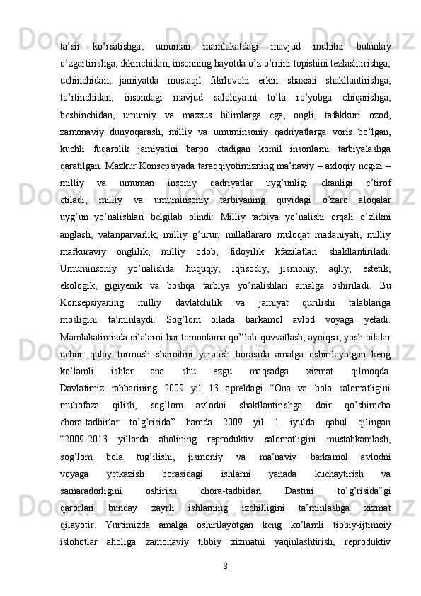 ta’sir   ko’rsatishga,   umuman   mamlakatdagi   mavjud   muhitni   butunlay
o’zgartirishga; ikkinchidan, insonning hayotda o’z o’rnini topishini tezlashtirishga;
uchinchidan,   jamiyatda   mustaqil   fikrlovchi   erkin   s haxsni   shakllantirishga;
to’rtinchidan,   insondagi   mavjud   salohiyatni   to’la   ro’yobga   chiqarishga,
beshinchidan,   umumiy   va   maxsus   bilimlarga   ega,   ongli,   tafakkuri   ozod,
zamonaviy   dunyoqarash,   milliy   va   umuminsoniy   qadriyatlarga   voris   bo’lgan,
kuchli   fuqarolik   jamiyatini   barpo   etadigan   komil   insonlarni   tarbiyalashga
qaratilgan. Mazkur Konsepsiyada taraqqiyotimizning ma’naviy – axloqiy negizi –
milliy   va   umuman   insoniy   qadriyatlar   uyg’unligi   ekanligi   e’tirof
etiladi,   milliy   va   umuminsoniy   tarbiyaning   quyidagi   o’zaro   aloqalar
uyg’un   yo’nalishlari   belgilab   olindi:   Milliy   tarbiya   yo’nalishi   orqali   o’zlikni
anglash,   vatanparvarlik,   milliy   g’urur,   millatlararo   muloqat   madaniyati,   milliy
mafkuraviy   onglilik,   milliy   odob,   fidoyilik   kfazilatlari   shakllantiriladi.
Umuminsoniy   yo’nalishda   huquqiy,   iqtisodiy,   jismoniy,   aqliy,   estetik,
ekologik,   gigiyenik   va   boshqa   tarbiya   yo’nalishlari   amalga   oshiriladi.   Bu
Konsepsiyaning   milliy   davlatchilik   va   jamiyat   qurilishi   talablariga
mosligini   ta’minlaydi.   Sog’lom   oilada   barkamol   avlod   voyaga   yetadi.
Mamlakatimizda oilalarni har tomonlama qo’llab-quvvatlash, ayniqsa, yosh oilalar
uchun   qulay   turmush   sharoitini   yaratish   borasida   amalga   oshirilayotgan   keng
ko’lamli   ishlar   ana   shu   ezgu   maqsadga   xizmat   qilmoqda.
Davlatimiz   rahbarining   2009   yil   13   apreldagi   “Ona   va   bola   salomatligini
muhofaza   qilish,   sog’lom   avlodni   shakllantirishga   doir   qo’shimcha
chora-tadbirlar   to’g’risida”   hamda   2009   yil   1   iyulda   qabul   qilingan
“2009-2013   yillarda   aholining   reproduktiv   salomatligini   mustahkamlash,
sog’lom   bola   tug’ilishi,   jismoniy   va   ma’naviy   barkamol   avlodni
voyaga   yetkazish   borasidagi   ishlarni   yanada   kuchaytirish   va
samaradorligini   oshirish   chora-tadbirlari   Dasturi   to’g’risida”gi
qarorlari   bunday   xayrli   ishlarning   izchilligini   ta’minlashga   xizmat
qilayotir.   Yurtimizda   amalga   oshirilayotgan   keng   ko’lamli   tibbiy-ijtimoiy
islohotlar   aholiga   zamonaviy   tibbiy   xizmatni   yaqinlashtirish,   reproduktiv
8