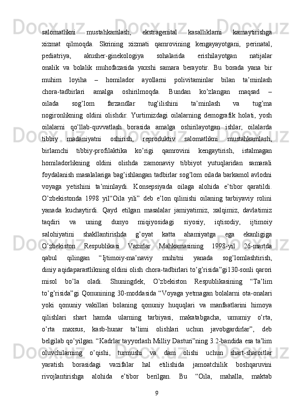 salomatlikni   mustahkamlash,   ekstragenital   kasalliklarni   kamaytirishga
xizmat   qilmoqda.   Skrining   xizmati   qamrovining   kengayayotgani,   perinatal,
pediatriya,   akusher-ginekologiya   sohalarida   erishilayotgan   natijalar
onalik   va   bolalik   muhofazasida   yaxshi   samara   berayotir.   Bu   borada   yana   bir
muhim   loyiha   –   homilador   ayollarni   polivitaminlar   bilan   ta’minlash
chora-tadbirlari   amalga   oshirilmoqda.   Bundan   ko’zlangan   maqsad   –
oilada   sog’lom   farzandlar   tug’ilishini   ta’minlash   va   tug’ma
nogironlikning   oldini   olishdir.   Yurtimizdagi   oilalarning   demografik   holati,   yosh
oilalarni   qo’llab-quvvatlash   borasida   amalga   oshirilayotgan   ishlar,   oilalarda
tibbiy   madaniyatni   oshirish,   reproduktiv   salomatlikni   mustahkamlash,
birlamchi   tibbiy-profilaktika   ko’rigi   qamrovini   kengaytirish,   istalmagan
homiladorlikning   oldini   olishda   zamonaviy   tibbiyot   yutuqlaridan   samarali
foydalanish masalalariga bag’ishlangan tadbirlar sog’lom oilada barkamol avlodni
voyaga   yetishini   ta’minlaydi.   Konsepsiyada   oilaga   alohida   e’tibor   qaratildi.
O’zbekistonda   1998   yil“Oila   yili”   deb   e’lon   qilinishi   oilaning   tarbiyaviy   rolini
yanada   kuchaytirdi.   Qayd   etilgan   masalalar   jamiyatimiz,   xalqimiz,   davlatimiz
taqdiri   va   uning   dunyo   miqiyosidagi   siyosiy,   iqtisodiy,   ijtimoiy
salohiyatini   shakllantirishda   g’oyat   katta   ahamiyatga   ega   ekanligiga
O’zbekiston   Respublikasi   Vazirlar   Mahkamasining   1998-yil   26-martda
qabul   qilingan   “Ijtimoiy-ma’naviy   muhitni   yanada   sog’lomlashtirish,
diniy aqidaparastlikning oldini olish chora-tadbirlari to’g’risida”gi130-sonli qarori
misol   bo’la   oladi.   Shuningdek,   O’zbekiston   Respublikasining   “Ta’lim
to’g’risida”gi   Qonunining   30-moddasida   “Voyaga   yetmagan   bolalarni   ota-onalari
yoki   qonuniy   vakillari   bolaning   qonuniy   huquqlari   va   manfaatlarini   himoya
qilishlari   shart   hamda   ularning   tarbiyasi,   makatabgacha,   umumiy   o’rta,
o’rta   maxsus,   kasb-hunar   ta’limi   olishlari   uchun   javobgardirlar”,   deb
belgilab qo’yilgan. “Kadrlar tayyorlash Milliy Dasturi”ning 3.2-bandida esa ta’lim
oluvchilarning   o’qishi,   turmushi   va   dam   olishi   uchun   shart-sharoitlar
yaratish   borasidagi   vazifalar   hal   etilishida   jamoatchilik   boshqaruvini
rivojlantirishga   alohida   e’tibor   berilgan.   Bu   “Oila,   mahalla,   maktab
9 