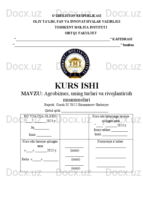 O ZBEKISTON RESPUBLIKASIʻ
OLIY TA’LIM , FAN VA INNOVATSIYALAR VAZIRLIGI
TOSHKENT  MOLIYA INSTITUTI
SIRTQI  FAKULTET
“________________________________________________________”  KAFEDRASI
“ _______________________________________________________________ ” fanidan
               
KURS ISHI
МАVZU:   Agrobiznes, uning turlari va rivojlantirish
muammolari
Bajardi:  Guruh SI 70/22 Shixnazarov Shahriyor
Qabul qildi:____________________________
RO’YXATGA OLINDI
“ ____ ”  _______20 23  y.
№_________
Imzo _________ Kurs ishi himoya ga tavsiya
qilingan sana
“____” _______20 23  y.
Ilmiy rahbar __ ________
Imzo _______________
Kurs ishi himoya qilingan
sana
 «____» _______202 3   y .
Baho   « _____ »  _________ ___________
  ( imzo )
       _ _ _________
              ( imzo )
___________
              ( imzo ) Komissiya a’zolari :
__________________
_________________ _
_________________ 