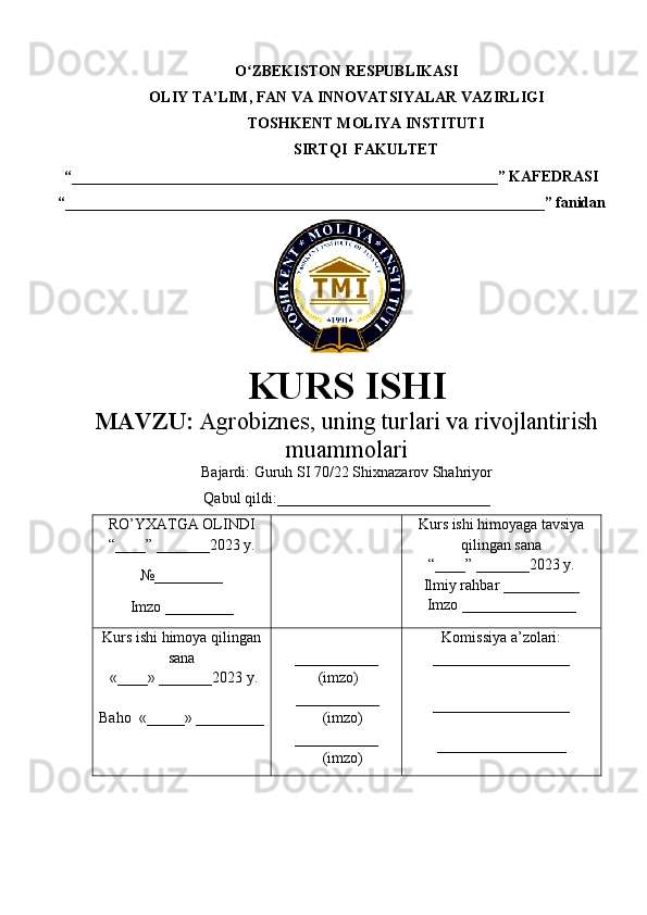 O ZBEKISTON RESPUBLIKASIʻ
OLIY TA’LIM , FAN VA INNOVATSIYALAR VAZIRLIGI
TOSHKENT  MOLIYA INSTITUTI
SIRTQI  FAKULTET
“________________________________________________________”  KAFEDRASI
“ _______________________________________________________________ ” fanidan
               
KURS ISHI
МАVZU:   Agrobiznes, uning turlari va rivojlantirish
muammolari
Bajardi:  Guruh SI 70/22 Shixnazarov Shahriyor
Qabul qildi:____________________________
RO’YXATGA OLINDI
“ ____ ”  _______20 23  y.
№_________
Imzo _________ Kurs ishi himoya ga tavsiya
qilingan sana
“____” _______20 23  y.
Ilmiy rahbar __ ________
Imzo _______________
Kurs ishi himoya qilingan
sana
 «____» _______202 3   y .
Baho   « _____ »  _________ ___________
  ( imzo )
       _ _ _________
              ( imzo )
___________
              ( imzo ) Komissiya a’zolari :
__________________
_________________ _
_________________