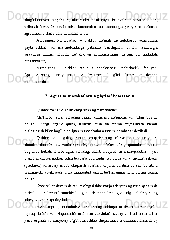 shug’ullanuvchi   xo’jaliklar,   ular   mahsulotini   qayta   ishlovchi   tsex   va   zavodlar,
yetkazib   beruvchi   savdo-sotiq   korxonalari   bir   texnologik   jarayonga   birlashib
agrosanoat birlashmalarini tashkil qiladi; 
Agrosanoat   kombinatlari   –   qishloq   xo’jalik   mahsulotlarini   yetishtirish,
qayta   ishlash   va   iste’molchilarga   yetkazib   berishgacha   barcha   texnologik
jarayonga   xizmat   qiluvchi   xo’jalik   va   korxonalarning   ma’lum   bir   hududida
birlashuvidir;
Agrobiznes   -   qishloq   xo’jalik   sohalaridagi   tadbirkorlik   faoliyati.
Agrobiznesning   asosiy   shakli   va   birlamchi   bo’g’ini   fermer   va   dehqon
xo’jaliklaridir.
2. Agrar munosabatlarning iqtisodiy mazmuni.
Qishloq xo’jalik ishlab chiqarishning xususiyatlari
Ma’lumki,   agrar   sohadagi   ishlab   chiqarish   ko’pincha   yer   bilan   bog’liq
bo’ladi.   Yerga   egalik   qilish,   tasarruf   etish   va   undan   foydalanish   hamda
o’zlashtirish bilan bog’liq bo’lgan munosabatlar agrar munosabatlar deyiladi.
Qishloq   xo’jaligidagi   ishlab   chiqarishining   o’ziga   xos   xususiyatlari
shundan   iboratki,   bu   yerda   iqtisodiy   qonunlar   bilan   tabiiy   qonunlar   bevosita
bog’lanib   ketadi,   chunki   agrar   sohadagi   ishlab   chiqarish   tirik   mavjudotlar   –   yer,
o’simlik, chorva mollari bilan bevosita bog’liqdir. Bu yerda yer -   mehnat ashyosi
(predmeti)   va   asosiy   ishlab   chiqarish   vositasi,   xo’jalik   yuritish   ob’ekti   bo’lib,   u
eskirmaydi, yeyilmaydi, unga munosabat yaxshi bo’lsa, uning unumdorligi yaxshi
bo’ladi.
Uzoq yillar davomida tabiiy o’zgarishlar natijasida yerning ustki qatlamida
o’simlik “oziqlanishi” mumkin bo’lgan turli moddalarning vujudga kelishi yerning
tabiiy unumdorligi deyiladi. 
Agrar   tuproq   unumdorligi   kishilarning   tabiatga   ta’siri   natijasida,   ya’ni
tuproq     tarkibi   va   dehqonchilik   usullarini   yaxshilash   sun’iy   yo’l   bilan   (masalan,
yerni   organik  va   kimyoviy  o’g’itlash,   ishlab   chiqarishni   mexanizatsiyalash,   ilmiy
10 