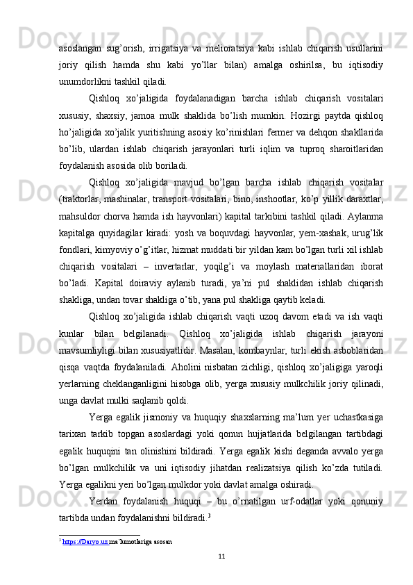 asoslangan   sug’orish,   irrigatsiya   va   melioratsiya   kabi   ishlab   chiqarish   usullarini
joriy   qilish   hamda   shu   kabi   yo’llar   bilan)   amalga   oshirilsa,   bu   iqtisodiy
unumdorlikni tashkil qiladi.
Qishloq   xo’jaligida   foydalanadigan   barcha   ishlab   chiqarish   vositalari
xususiy,   shaxsiy,   jamoa   mulk   shaklida   bo’lish   mumkin.   Hozirgi   paytda   qishloq
ho’jaligida xo’jalik yuritishning asosiy ko’rinishlari fermer va dehqon shakllarida
bo’lib,   ulardan   ishlab   chiqarish   jarayonlari   turli   iqlim   va   tuproq   sharoitlaridan
foydalanish asosida olib boriladi. 
Qishloq   xo’jaligida   mavjud   bo’lgan   barcha   ishlab   chiqarish   vositalar
(traktorlar,   mashinalar,   transport   vositalari,   bino,   inshootlar,   ko’p   yillik   daraxtlar,
mahsuldor chorva hamda ish hayvonlari) kapital tarkibini tashkil qiladi. Aylanma
kapitalga   quyidagilar   kiradi:   yosh   va   boquvdagi   hayvonlar,   yem-xashak,   urug’lik
fondlari, kimyoviy o’g’itlar, hizmat muddati bir yildan kam bo’lgan turli xil ishlab
chiqarish   vositalari   –   invertarlar,   yoqilg’i   va   moylash   materiallaridan   iborat
bo’ladi.   Kapital   doiraviy   aylanib   turadi,   ya’ni   pul   shaklidan   ishlab   chiqarish
shakliga, undan tovar shakliga o’tib, yana pul shakliga qaytib keladi.
Qishloq   xo’jaligida   ishlab   chiqarish   vaqti   uzoq   davom   etadi   va   ish   vaqti
kunlar   bilan   belgilanadi.   Qishloq   xo’jaligida   ishlab   chiqarish   jarayoni
mavsumliyligi bilan xususiyatlidir. Masalan, kombaynlar, turli ekish asboblaridan
qisqa   vaqtda   foydalaniladi.   Aholini   nisbatan   zichligi,   qishloq   xo’jaligiga   yaroqli
yerlarning   cheklanganligini   hisobga   olib,   yerga  xususiy   mulkchilik   joriy   qilinadi,
unga davlat mulki saqlanib qoldi.
Yerga   egalik   jismoniy   va   huquqiy   shaxslarning   ma’lum   yer   uchastkasiga
tarixan   tarkib   topgan   asoslardagi   yoki   qonun   hujjatlarida   belgilangan   tartibdagi
egalik   huquqini   tan   olinishini   bildiradi.   Yerga   egalik   kishi   deganda   avvalo   yerga
bo’lgan   mulkchilik   va   uni   iqtisodiy   jihatdan   realizatsiya   qilish   ko’zda   tutiladi.
Yerga egalikni yeri bo’lgan mulkdor yoki davlat amalga oshiradi.
Yerdan   foydalanish   huquqi   –   bu   o’rnatilgan   urf-odatlar   yoki   qonuniy
tartibda undan foydalanishni bildiradi. 3
3
  https://Daryo.uz        ma`lumotlariga asosan
11
