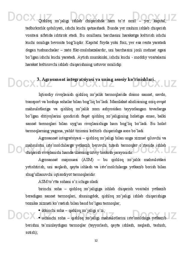 Qishloq   xo’jaligi   ishlab   chiqarishda   ham   to’rt   omil   –   yer,   kapital,
tadbirkorlik qobiliyati, ishchi kuchi qatnashadi. Bunda yer muhim ishlab chiqarish
vositasi   sifatida   ishtirok   etadi.   Bu   omillarni   barchasini   harakatga   keltirish   ishchi
kuchi   omiliga   bevosita   bog’liqdir.  Kapital   foyda  yoki   foiz,   yer   esa   renta   yaratadi
degan   tushunchalar   –   xato   fikr-mulohazalardir,   uni   barchasini   jonli   mehnat   egasi
bo’lgan ishchi kuchi yaratadi. Aytish mumkinki, ishchi kuchi - moddiy vositalarni
harakat keltiruvchi ishlab chiqarishning ustuvor omilidiр.
3. Agrosanoat integratsiyasi va uning asosiy ko’rinishlari .
Iqtisodiy   rivojlanish   qishloq   xo’jalik   tarmoqlarida   doimo   sanoat,   savdo,
transport va boshqa sohalar bilan bog’liq bo’ladi. Mamlakat aholisining oziq-ovqat
mahsulotlariga   va   qishloq   xo’jalik   xom   ashyosidan   tayyorlangan   tovarlarga
bo’lgan   ehtiyojlarini   qondirish   faqat   qishloq   xo’jaligining   holatiga   emas,   balki
sanoat   tarmoqlari   bilan   uyg’un   rivojlanishiga   ham   bog’liq   bo’ladi.   Bu   holat
tarmoqlarning yagona, yahlit tizimini keltirib chiqarishga asos bo’ladi.
Agrosanoat integratsiyasi – qishloq xo’jaligi bilan unga xizmat qiluvchi va
mahsulotni   iste’molchilarga   yetkazib   beruvchi   tutash   tarmoqlar   o’rtasida   ishlab
chiqarish rivojlanishi hamda ularning uzviy birikish jarayonidir. 
Agrosanoat   majmuasi   (ASM)   –   bu   qishloq   xo’jalik   mahsulotdari
yetishtirish,   uni   saqlash,   qayta   ishlash   va   iste’molchilarga   yetkazib   borish   bilan
shug’ullanuvchi iqtisodiyot tarmoqlaridir.
ASM to’rtta sohani o’z ichiga oladi:
birinchi   soha   –   qishloq   xo’jaligiga   ishlab   chiqarish   vositalri   yetkazib
beradigan   sanoat   tarmoqlari,   shuningdek,   qishloq   xo’jaligi   ishlab   chiqarishiga
texnika xizmati ko’rsatish bilan band bo’lgan tarmoqlar;
 ikkinchi soha – qishloq xo’jaligi o’zi;
 uchinchi   soha   –   qishloq   xo’jaligi   mahsulotlarini   iste’molchiga   yetkazib
berishni   ta’minlaydigan   tarmoqlar   (tayyorlash,   qayta   ishlash,   saqlash,   tashish,
sotish);
12