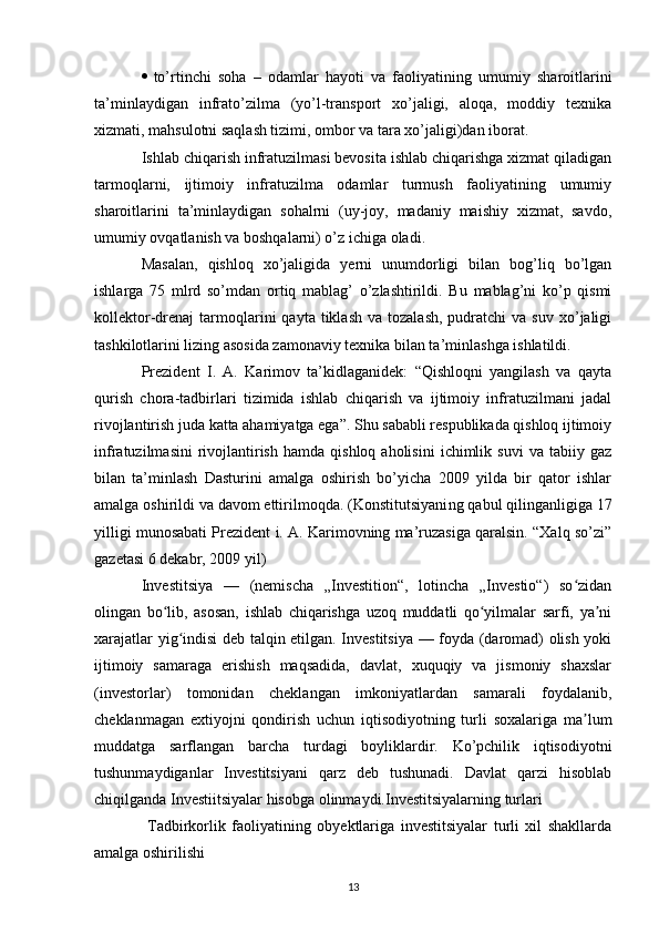  to’rtinchi   soha   –   odamlar   hayoti   va   faoliyatining   umumiy   sharoitlarini
ta’minlaydigan   infrato’zilma   (yo’l-transport   xo’jaligi,   aloqa,   moddiy   texnika
xizmati, mahsulotni saqlash tizimi, ombor va tara xo’jaligi)dan iborat.
Ishlab chiqarish infratuzilmasi bevosita ishlab chiqarishga xizmat qiladigan
tarmoqlarni,   ijtimoiy   infratuzilma   odamlar   turmush   faoliyatining   umumiy
sharoitlarini   ta’minlaydigan   sohalrni   (uy-joy,   madaniy   maishiy   xizmat,   savdo,
umumiy ovqatlanish va boshqalarni) o’z ichiga oladi.
Masalan,   qishloq   xo’jaligida   yerni   unumdorligi   bilan   bog’liq   bo’lgan
ishlarga   75   mlrd   so’mdan   ortiq   mablag’   o’zlashtirildi.   Bu   mablag’ni   ko’p   qismi
kollektor-drenaj   tarmoqlarini   qayta  tiklash  va   tozalash,  pudratchi  va  suv   xo’jaligi
tashkilotlarini lizing asosida zamonaviy texnika bilan ta’minlashga ishlatildi. 
Prezident   I.   A.   Karimov   ta’kidlaganidek:   “Qishloqni   yangilash   va   qayta
qurish   chora-tadbirlari   tizimida   ishlab   chiqarish   va   ijtimoiy   infratuzilmani   jadal
rivojlantirish juda katta ahamiyatga ega”. Shu sababli respublikada qishloq ijtimoiy
infratuzilmasini  rivojlantirish   hamda  qishloq  aholisini   ichimlik  suvi   va  tabiiy  gaz
bilan   ta’minlash   Dasturini   amalga   oshirish   bo’yicha   2009   yilda   bir   qator   ishlar
amalga oshirildi va davom ettirilmoqda. (Konstitutsiyani ng  qabul qilinganligiga 17
yilligi munosabati Prezident i. A. Karimovning ma’ruzasiga qaralsin. “Xalq so’zi”
gazetasi 6 dekabr, 2009 yil)
Investitsiya   —   (nemischa   „Investition“,   lotincha   „Investio“)   so zidanʻ
olingan   bo lib,   asosan,   ishlab   chiqarishga   uzoq   muddatli   qo yilmalar   sarfi,   ya ni	
ʻ ʻ ʼ
xarajatlar yig indisi deb talqin etilgan. Investitsiya — foyda (daromad) olish yoki	
ʻ
ijtimoiy   samaraga   erishish   maqsadida,   davlat,   xuquqiy   va   jismoniy   shaxslar
(investorlar)   tomonidan   cheklangan   imkoniyatlardan   samarali   foydalanib,
cheklanmagan   extiyojni   qondirish   uchun   iqtisodiyotning   turli   soxalariga   ma lum	
ʼ
muddatga   sarflangan   barcha   turdagi   boyliklardir.   Ko’pchilik   iqtisodiyotni
tushunmaydiganlar   Investitsiyani   qarz   deb   tushunadi.   Davlat   qarzi   hisoblab
chiqilganda Investiitsiyalar hisobga olinmaydi.Investitsiyalarning turlari 
  Tadbirkorlik   faoliyatining   obyektlariga   investitsiyalar   turli   xil   shakllarda
amalga oshirilishi 
13