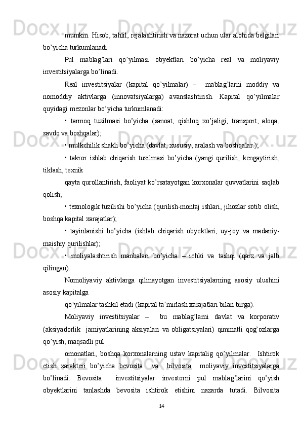 mumkin. Hisob, tahlil, rejalashtirish va nazorat uchun ular alohida belgilari
bo’yicha turkumlanadi. 
Pul   mablag’lari   qo’yilmasi   obyektlari   bo’yicha   real   va   moliyaviy
investitsiyalarga bo’linadi. 
Real   investitsiyalar   (kapital   qo’yilmalar)   –     mablag’larni   moddiy   va
nomoddiy   aktivlarga   (innovatsiyalarga)   avanslashtirish.   Kapital   qo’yilmalar
quyidagi mezonlar bo’yicha turkumlanadi: 
•   tarmoq   tuzilmasi   bo’yicha   (sanoat,   qishloq   xo’jaligi,   transport,   aloqa,
savdo va boshqalar); 
• mulkchilik shakli bo’yicha (davlat, xususiy, aralash va boshqalar.); 
•   takror   ishlab   chiqarish   tuzilmasi   bo’yicha   (yangi   qurilish,   kengaytirish,
tiklash, texnik 
qayta qurollantirish, faoliyat ko’rsatayotgan korxonalar quvvatlarini saqlab
qolish; 
• texnologik tuzilishi bo’yicha (qurilish-montaj ishlari, jihozlar sotib olish,
boshqa kapital xarajatlar); 
•   tayinlanishi   bo’yicha   (ishlab   chiqarish   obyektlari,   uy-joy   va   madaniy-
maishiy qurilishlar); 
•   moliyalashtirish   manbalari   bo’yicha   –   ichki   va   tashqi   (qarz   va   jalb
qilingan). 
Nomoliyaviy   aktivlarga   qilinayotgan   investitsiyalarning   asosiy   ulushini
asosiy kapitalga 
qo’yilmalar tashkil etadi (kapital ta’mirlash xarajatlari bilan birga).  
Moliyaviy   investitsiyalar   –     bu   mablag’larni   davlat   va   korporativ
(aksiyadorlik     jamiyatlarining   aksiyalari   va   obligatsiyalari)   qimmatli   qog’ozlarga
qo’yish, maqsadli pul 
omonatlari,   boshqa   korxonalarning   ustav   kapitalig   qo’yilmalar.     Ishtirok
etish   xarakteri   bo’yicha   bevosita     va     bilvosita     moliyaviy   investitsiyalarga
bo’linadi.   Bevosita     investitsiyalar   investorni   pul   mablag’larini   qo’yish
obyektlarini   tanlashda   bevosita   ishtirok   etishini   nazarda   tutadi.   Bilvosita
14 