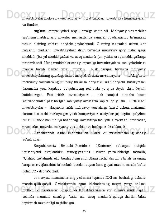 investitsiyalar moliyaviy vositachilar –  tijorat banklari, investitsiya kompaniyalari
va fondlari, 
sug’urta   kompaniyalari   orqali   amalga   oshiriladi.   Moliyaviy   vositachilar
yig’ilgan   mablag’larni   investor   manfaatlarida   samarali   foydalanishni   ta’minlash
uchun   o’zining   xohishi   bo’yicha   joylashtiradi.   O’zining   xizmatlari   uchun   ular
haqlarini   oladilar.     Investitsiyalash   davri   bo’yicha   moliyaviy   qo’yilmalar   qisqa
muddatli (bir yil muddatgacha) va uzoq muddatli (bir yildan ortiq muddatga)larga
turkumlanadi. Uzoq muddatlilar asosiy kapatalga investitsiyalarni moliyalashtirish
manbai   bo’lib   xizmat   qilishi   mumkin.     Risk   darajasi   bo’yicha   moliyaviy
investitsiyalarning quyidagi turlari mavjud. Risksiz investitsiyalar  –  mablag’larni
moliyaviy   vositalarning   shunday   turlariga   qo’yishki,   ular   bo’yicha   kutilayotgan
daromadni   yoki   kapitalni   yo’qotishning   real   riski   yo’q   va   foyda   olish   deyarli
kafolatlangan.   Past   riskli   investitsiyalar   –   risk   darajasi   o’rtacha   bozor
ko’rsatkichidan   past   bo’lgan   moliyaviy   aktivlarga   kapital   qo’yilishi.     O’rta   riskli
investitsiyalar   –     alaqancha   riskli   moliyaviy   vositalarga   (misol   uchun,   maksimal
daromad   olinishi   kutilayotgan   yosh   kompaniyalar   aksiyalariga)   kapital   qo’yilma
qilish. O’zbekiston moliya bozoridagi investitsiya faoliyati subyektlari: emitentlar,
investorlar, nodavlat moliyaviy vositachilar va boshqalar  hisoblanadi.  
O'zbekistonda   agrar   islohotlar   vа   ularni   chuqurlashtirishning   asosiy
yo'nalishlari
Respublikamiz     Birinchi   Prezidenti     I.Karimov     so'zlagan     nutqida
iqtisodiyotni   rivojlantirish   strategiyasining   ustuvor   yo'nalishlariga   to'xtalib,
"Qishloq   xo'jaligida   olib   borilayotgan   islohotlarni   izchil   davom   ettirish   vа   uning
barqaror  rivojlanishini   ta'minlash  bundan  buyon ham   g'oyat  muhim   masala  bo'lib
qoladi,"2 - deb ta'kidladi 
vа mavjud muammolarning yechimini  topishni  ХХI  asr  boshidagi  dolzarb
masala   qilib   qo'ydi.     O'zbekistonda     agrar     islohotlarning     negizi     yerga     bo'lgan
mulkchilik   masalasidir.   Respublika   Konstitutsiyasida   yer   xususiy   mulk     qilib
sotilishi     mumkin     emasligi,     balki     uni     uzoq     muddatli   ijaraga   shartlari   bilan
topshirish mumkinligi ta'qidlangan.  
15