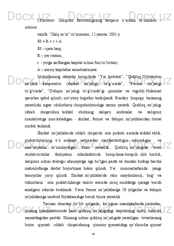 I.Karimov.   Xalqimiz   farovonligining   barqaror   o’sishini   ta’minlash   –
ustuvor 
vazifa. “Xalq so’zi” ro’znomasi, 12 yanvar 2001 y. 
IH = R + r + A 
IH – ijara haqi; 
R – yer rentasi; 
r  - yerga sarflangan kapital uchun foiz to’lovlari; 
A – asosiy kapitallar amortizatsiyasi. 
Islohotlarning  ikkinchi  bosqichida  “Yer  kodeksi”,  “Qishloq O'zbekiston
xo’jalik     kooperativi     (shirkat     xo’jaligi)     to’g’risida”,     “Fermer     xo’jaligi
to’g’risida”,     “Dehqon     xo’jaligi     to’g’risida”gi     qonunlar     va     tegishli   Hukumat
qarorlari qabul qilinib, me’yoriy hujjatlar tasdiqlandi. Bunday   huquqiy   bazaning
yaratilishi  agrar  islohotlarni chuqurlashtirishga  zamin  yaratdi.  Qishloq  xo’jaligi
ishlab     chiqarishini   tashkil     etishning     xalqaro     andozalar     va     xalqimiz
mentalitetiga  mos keladigan  -  shirkat,  fermer  va  dehqon  xo’jaliklaridan  iborat
modeli tanlandi. 
Shirkat  xo’jaliklarida  ishlab  chiqarish  oila  pudrati  asosida tashkil etildi,
pudratchilarning   o’z   mehnati   natijasidan   manfaatdorligini   oshiradigan     va
mas’uliyatini     ta’minlaydigan     tizim     yaratildi.     Qishloq   xo’jaligida     tovar
etishtiruvchilar     faoliyatini     erkinlashtirish     bosqichma-bosqich   olib   borildi,
xalqimiz uchun strategic ahamiyatga ega bo’lgan paxta va dondan boshqa barcha
mahsulotlarga   davlat   buyurtmasi   bekor   qilindi.   Yer     munosabatlarida     yangi
tamoyillar     joriy     qilindi.     Shirkat   xo’jaliklarida     ekin     maydonlarini,     bog’     va
tokzorlarni     oila   pudratchilariga   tanlov   asosida   uzoq   muddatga   ijaraga   berish
amalgam   oshirila   boshlandi.   Yerni   fermer   xo’jaliklariga   50   yilgacha   vа   dehqon
хо'jaliklariga umrbod foydalanishga berish tizimi yaratildi.  
     Tarixan  shunday  bo’lib  qolganki,  ko’pgina  mamlakatlarda jumladan,
bizning   mamlakatimizda   ham   qishloq   xo’jaligidagi   kapitalning   uzviy   tuzilishi
sanoatdagidan pastdir. Shuning uchun qishloq xo’jaligida yaratilgan   tovarlarning
bozor     qiymati     ishlab     chiqarishning     ijtimoiy   qiymatidagi   qo’shimcha   qiymat
16