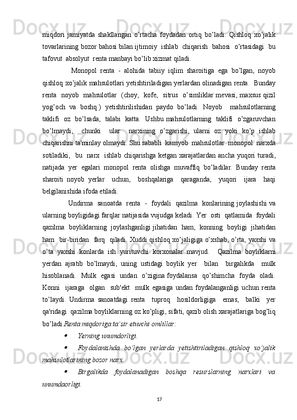 miqdori   jamiyatda   shakllangan   o’rtacha   foydadan   ortiq   bo’ladi.   Qishloq   xo’jalik
tovarlarining bozor bahosi bilan ijtimoiy  ishlab  chiqarish  bahosi  o’rtasidagi  bu
tafovut  absolyut  renta manbayi bo’lib xizmat qiladi. 
    Monopol   renta   -   alohida   tabiiy   iqlim   sharoitiga   ega   bo’lgan,   noyob
qishloq xo’jalik mahsulotlari yetishtiriladigan yerlardan olinadigan renta.   Bunday
renta   noyob   mahsulotlar   (choy,   kofe,   sitrus   o’simliklar  mevasi, maxsus qizil
yog’och   va   boshq.)   yetishtirilishidan   paydo   bo’ladi.   Noyob     mahsulotlarning
taklifi   oz   bo’lsada,   talabi   katta.   Ushbu mahsulotlarning   taklifi   o’zgaruvchan
bo’lmaydi,     chunki     ular     narxining   o’zgarishi,   ularni   oz   yoki   ko’p   ishlab
chiqarishni ta'minlay olmaydi. Shu sababli  kamyob  mahsulotlar  monopol  narxda
sotiladiki,   bu   narx    ishlab  chiqarishga  ketgan xarajatlardan  ancha  yuqori   turadi,
natijada   yer   egalari   monopol   renta   olishga   muvaffiq   bo’ladilar.   Bunday   renta
sharoiti   noyob   yerlar     uchun,     boshqalariga     qaraganda,     yuqori     ijara     haqi
belgilanishida ifoda etiladi. 
   Undirma   sanoatda   renta   -   foydali   qazilma   konlarining joylashishi va

ularning boyligidagi farqlar natijasida vujudga keladi. Yer  osti  qatlamida  foydali
qazilma   boyliklarning   joylashganligi jihatidan   ham,   konning   boyligi   jihatidan
ham   bir-biridan   farq   qiladi. Xuddi qishloq xo’jaligiga o’xshab, o’rta, yaxshi  va
o’ta   yaxshi   konlarda   ish   yurituvchi   korxonalar   mavjud.     Qazilma   boyliklarni
yerdan   ajratib   bo’lmaydi,   uning   ustidagi   boylik   yer     bilan     birgalikda     mulk
hisoblanadi.   Mulk   egasi    undan   o’zigina foydalansa   qo’shimcha   foyda   oladi.
Konni     ijaraga     olgan     sub'ekt     mulk   egasiga   undan   foydalanganligi   uchun   renta
to’laydi.   Undirma   sanoatdagi   renta     tuproq     hosildorligiga     emas,     balki     yer
qa'ridagi  qazilma boyliklarning oz ko’pligi, sifati, qazib olish xarajatlariga bog’liq
bo’ladi. Renta miqdoriga ta’sir etuvchi omlillar:

Yerning unumdorligi.

Foydalanishda   bo’lgan   yerlarda   yetishtiriladigan   qishloq   xo’jalik
mahsulotlarining bozor narx.

Birgalikda   foydalanadigan   boshqa   resurslarning   narxlari   va
unumdaorligi.
17 