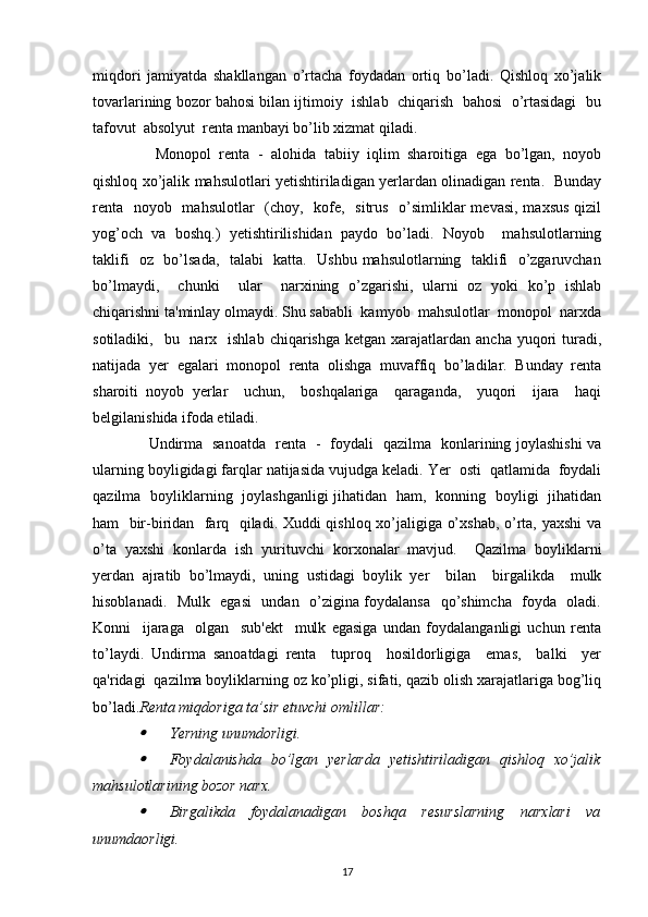 miqdori   jamiyatda   shakllangan   o’rtacha   foydadan   ortiq   bo’ladi.   Qishloq   xo’jalik
tovarlarining bozor bahosi bilan ijtimoiy  ishlab  chiqarish  bahosi  o’rtasidagi  bu
tafovut  absolyut  renta manbayi bo’lib xizmat qiladi. 
    Monopol   renta   -   alohida   tabiiy   iqlim   sharoitiga   ega   bo’lgan,   noyob
qishloq xo’jalik mahsulotlari yetishtiriladigan yerlardan olinadigan renta.   Bunday
renta   noyob   mahsulotlar   (choy,   kofe,   sitrus   o’simliklar  mevasi, maxsus qizil
yog’och   va   boshq.)   yetishtirilishidan   paydo   bo’ladi.   Noyob     mahsulotlarning
taklifi   oz   bo’lsada,   talabi   katta.   Ushbu mahsulotlarning   taklifi   o’zgaruvchan
bo’lmaydi,     chunki     ular     narxining   o’zgarishi,   ularni   oz   yoki   ko’p   ishlab
chiqarishni ta'minlay olmaydi. Shu sababli  kamyob  mahsulotlar  monopol  narxda
sotiladiki,   bu   narx    ishlab  chiqarishga  ketgan xarajatlardan  ancha  yuqori   turadi,
natijada   yer   egalari   monopol   renta   olishga   muvaffiq   bo’ladilar.   Bunday   renta
sharoiti   noyob   yerlar     uchun,     boshqalariga     qaraganda,     yuqori     ijara     haqi
belgilanishida ifoda etiladi. 
   Undirma   sanoatda   renta   -   foydali   qazilma   konlarining joylashishi va
ularning boyligidagi farqlar natijasida vujudga keladi. Yer  osti  qatlamida  foydali
qazilma   boyliklarning   joylashganligi jihatidan   ham,   konning   boyligi   jihatidan
ham   bir-biridan   farq   qiladi. Xuddi qishloq xo’jaligiga o’xshab, o’rta, yaxshi  va
o’ta   yaxshi   konlarda   ish   yurituvchi   korxonalar   mavjud.     Qazilma   boyliklarni
yerdan   ajratib   bo’lmaydi,   uning   ustidagi   boylik   yer     bilan     birgalikda     mulk
hisoblanadi.   Mulk   egasi    undan   o’zigina foydalansa   qo’shimcha   foyda   oladi.
Konni     ijaraga     olgan     sub'ekt     mulk   egasiga   undan   foydalanganligi   uchun   renta
to’laydi.   Undirma   sanoatdagi   renta     tuproq     hosildorligiga     emas,     balki     yer
qa'ridagi  qazilma boyliklarning oz ko’pligi, sifati, qazib olish xarajatlariga bog’liq
bo’ladi. Renta miqdoriga ta’sir etuvchi omlillar:
Yerning unumdorligi.
Foydalanishda   bo’lgan   yerlarda   yetishtiriladigan   qishloq   xo’jalik
mahsulotlarining bozor narx.
Birgalikda   foydalanadigan   boshqa   resurslarning   narxlari   va
unumdaorligi.
17