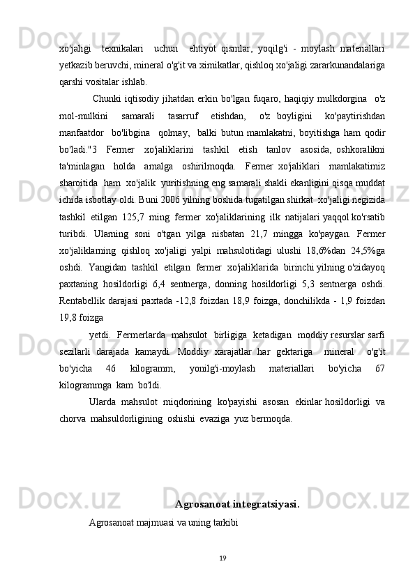 xo'jaligi     texnikalari     uchun     ehtiyot   qismlar,   yoqilg'i   -   moylash   materiallari
yetkazib beruvchi, mineral o'g'it va ximikatlar, qishloq хо'jaligi zararkunandalariga
qarshi vositalar ishlab.
  Chunki   iqtisodiy   jihatdan   erkin   bo'lgan   fuqaro,   haqiqiy   mulkdorgina     o'z
mol-mulkini     samarali     tasarruf     etishdan,     o'z   boyligini     ko'paytirishdan
manfaatdor     bo'libgina     qolmay,     balki   butun   mamlakatni,   boyitishga   ham   qodir
bо'lаdi."3     Fermer     хо'jaliklarini     tashkil     etish     tanlov     asosida,   oshkoralikni
ta'minlagan     holda     amalga     oshirilmoqda.     Fermer   xo'jaliklari     mamlakatimiz
sharoitida  ham  xo'jalik  yuritishning eng samarali shakli ekanligini qisqa muddat
ichida isbotlay oldi. Buni 2006 yilning boshida tugatilgan shirkat  хо'jaligi negizida
tashkil  etilgan  125,7  ming  fermer  хо'jaliklarining  ilk  natijalari yaqqol ko'rsatib
turibdi.   Ularning   soni   o'tgan   yilga   nisbatan   21,7   mingga   ko'paygan.   Fermer
хо'jaliklarning   qishloq   хо'jaligi   yalpi   mahsulotidagi   ulushi   18,6%dan   24,5%ga
oshdi.  Yangidan  tashkil  etilgan  fermer  хо'jaliklarida  birinchi yilning o'zidayoq
paxtaning   hosildorligi   6,4   sentnerga,   donning   hosildorligi   5,3   sentnerga   oshdi.
Rentabellik   darajasi   paxtada   -12,8   foizdan   18,9   foizga,   donchilikda   -   1,9   foizdan
19,8 foizga 
yetdi.   Fermerlarda   mahsulot   birligiga   ketadigan   moddiy resurslar sarfi
sezilarli   darajada   kamaydi.   Moddiy   xarajatlar   har   gektariga     mineral     o'g'it
bo'yicha     46     kilogramm,     yonilg'i-moylash     materiallari     bo'yicha     67
kilogrammga  kam  bo'ldi. 
Ularda   mahsulot  miqdorining  ko'payishi  asosan  ekinlar hosildorligi  va
chorva  mahsuldorligining  oshishi  evaziga  yuz bermoqda.
Agrosanoat integratsiyasi .
Agrosanoat majmuasi vа uning tarkibi 
19 