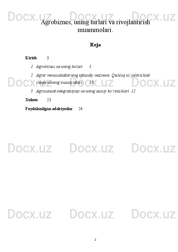 Agrobiznes, uning turlari va rivojlantirish
muammolari .
Reja
Kirish   3
1. Agrobiznes va uning turlari 5
2. Agrar munosabatlarning iqtisodiy mazmuni. Qishloq xo’jalik ishlab 
chiqarishning xususiyatlari. 10
3. Agrosanoat integratsiyasi va uning asosiy ko’rinishlari . 12
Xulosa   23
Foydalanilgan adabiyotlar .  24
2 