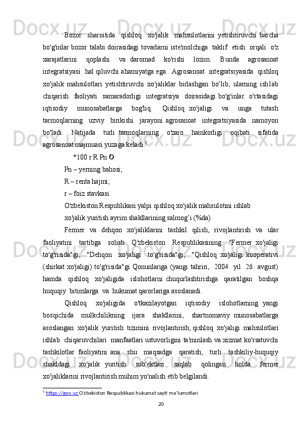 Bozor     sharoitida     qishloq     хо'jalik     mahsulotlarini   yetishtiruvchi   barcha
bo'g'inlar bozor talabi doirasidagi tovarlarni iste'molchiga   taklif   etish   orqali   o'z
xarajatlarini     qoplashi     vа   daromad     ko'rishi     lozim.     Bunda     agrosanoat
integratsiyasi   hal qiluvchi ahamiyatga ega.   Agrosanoat   integratsiyasida   qishloq
xo'jalik   mahsulotlari   yetishtiruvchi   хо'jaliklar   birlashgan   bo’lib,   ularning   ish1ab
chiqarish     faoliyati     samaradorligi     integratsiya     doirasidagi   bo'g'inlar     o'rtasidagi
iqtisodiy     munosabatlarga     bog'liq.     Qishloq   xo'jaligi     vа     unga     tutash
tarmoqlarning     uzviy     birikishi     jarayoni   agrosanoat     integratsiyasida     namoyon
bo'ladi.     Natijada     turli   tarmoqlarning     o'zaro     hamkorligi     oqibati     sifatida
agrosanoat majmuasi yuzaga keladi. 5
     *100 r R Pn     
Pn – yerning bahosi; 
R – renta hajmi; 
r – foiz stavkasi. 
O'zbekiston Respublikasi yalpi qishloq хо'jalik mahsulotini ishlab
xo'jalik yuritish ayrim shakllarining salmog’i (%da)   
Fermer   va   dehqon   хо'jaliklarini   tashkil   qilish,   rivojlantirish   va   ular
faoliyatini     tartibga     solish     Q'zbekiston     Respublikasining     "Fermer   xo'jaligi
to'g'risida"gi,     "Dehqon     xo'jaligi     to'g'risida"gi,     "Qishloq   xo'jaligi   kooperativi
(shirkat  xo'jaligi)  to'g'risida"gi  Qonunlariga (yangi  tahriri,   2004   yil    26   avgust)
hamda     qishloq     хо'jaligida     islohotlarni   chuqurlashtirishga     qaratilgan     boshqa
huquqiy  bitimlarga  va  hukumat qarorlariga asoslanadi.  
Qishloq     xo'jaligida     o'tkazilayotgan     iqtisodiy     islohotlarning   yangi
bosqichida     mulkchilikning     ijara     shakllarini,     shartnomaviy   munosabatlarga
asoslangan  хо'jalik  yuritish  tizimini  rivojlantirish, qishloq  хо'jaligi  mahsulotlari
ishlab  chiqaruvchilari  manfaatlari ustuvorligini ta'minlash va xizmat ko'rsatuvchi
tashkilotlar   faoliyatini   аnа     shu     maqsadga     qaratish,     turli     tashkiliy-huquqiy
shakldagi     хо'jalik   yuritish     sub'ektlari     saqlab     qolingan     holda     fermer
xo'jaliklarini rivojlantirish muhim yo'nalish etib belgilandi.  
5
  https://gov.uz        O’zbekiston Respublikasi hukumat sayti ma`lumotlari
20 