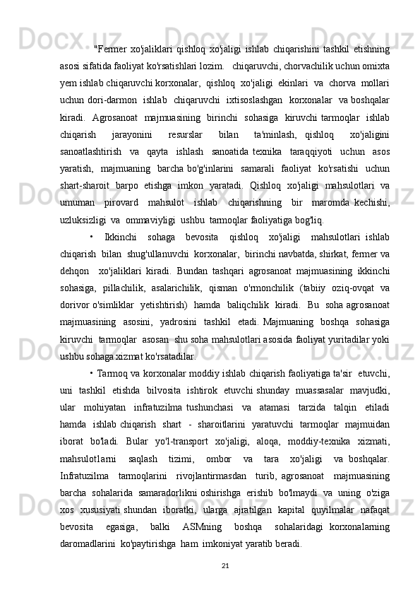   "Fermer   хо'jaliklari   qishloq   хо'jaligi   ishlab   chiqarishini   tashkil   etishning
asosi sifatida faoliyat ko'rsatishlari lozim.   chiqaruvchi, chorvachilik uchun omixta
уеm ishlab chiqaruvchi korxonalar,  qishloq  xo'jaligi  ekinlari  va  chorva  mollari
uchun dori-darmon   ishlab   chiqaruvchi   ixtisoslashgan   korxonalar   va boshqalar
kiradi.   Agrosanoat    majmuasining   birinchi   sohasiga   kiruvchi  tarmoqlar   ishlab
chiqarish     jarayonini     resurslar     bilan     ta'minlash,   qishloq     xo'jaligini
sanoatlashtirish     va     qayta     ishlash     sanoatida   texnika     taraqqiyoti     uchun     asos
yaratish,   majmuaning   barcha  bo'g'inlarini     samarali     faoliyat     ko'rsatishi    uchun
shart-sharoit   barpo   etishga   imkon   yaratadi.   Qishloq   хо'jaligi   mahsulotlari   va
umuman     pirovard     mahsulot     ishlab     chiqarishning     bir     maromda   kechishi,
uzluksizligi  va  ommaviyligi  ushbu  tarmoqlar faoliyatiga bog'liq.  
•     Ikkinchi     sohaga     bevosita     qishloq     хо'jaligi     mahsulotlari   ishlab
chiqarish  bilan  shug'ullanuvchi  korxonalar,  birinchi navbatda, shirkat, fermer va
dehqon     хо'jaliklari   kiradi.   Bundan   tashqari   agrosanoat   majmuasining   ikkinchi
sohasiga,   pillachilik,   asalarichilik,   qisman   o'rmonchilik   (tabiiy   oziq-ovqat   va
dorivor o'simliklar   yetishtirish)   hamda   baliqchilik   kiradi.   Bu   soha agrosanoat
majmuasining     asosini,     yadrosini     tashkil     etadi.   Majmuaning     boshqa     sohasiga
kiruvchi  tarmoqlar  asosan  shu soha mahsulotlari asosida faoliyat yuritadilar yoki
ushbu sohaga xizmat ko'rsatadilar.  
• Tarmoq va korxonalar moddiy ishlab chiqarish faoliyatiga ta'sir   etuvchi,
uni   tashkil   etishda   bilvosita   ishtirok   etuvchi shunday   muassasalar   mavjudki,
ular     mohiyatan     infratuzilma   tushunchasi     va     atamasi     tarzida     talqin     etiladi
hamda   ishlab chiqarish   shart   -   sharoitlarini   yaratuvchi   tarmoqlar   majmuidan
iborat   bo'ladi.   Bular   yo'l-transport   xo'jaligi,   aloqa,   moddiy-texnika   xizmati,
mahsulot1arni     saqlash     tizimi,     ombor     va     tara     хо'jaligi     va   boshqalar.
Infratuzilma     tarmoqlarini     rivojlantirmasdan     turib,   agrosanoat     majmuasining
barcha  sohalarida  samaradorlikni oshirishga  erishib  bo'lmaydi  va  uning  o'ziga
xos   xususiyati  shundan   iboratki,   ularga   ajratilgan   kapital   quyilmalar   nafaqat
bevosita     egasiga,     balki     ASMning     boshqa     sohalaridagi   korxonalarning
daromadlarini  ko'paytirishga  ham  imkoniyat yaratib beradi.   
21 