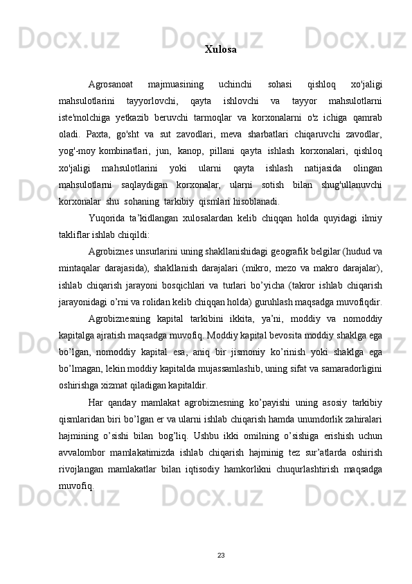 Xulosa
Agrosanoat     majmuasining     uchinchi     sohasi     qishloq     хо'jaligi
mahsulotlarini     tayyorlovchi,     qayta     ishlovchi     va     tayyor     mahsulotlarni
iste'molchiga  yetkazib  beruvchi  tarmoqlar  va  korxonalarni  o'z  ichiga  qamrab
oladi.  Paxta,  go'sht  va  sut  zavodlari,  meva  sharbatlari  chiqaruvchi  zavodlar,
yog'-moy kombinatlari,   jun,   kanop,   pillani   qayta   ishlash   korxonalari,   qishloq
xo'jaligi     mahsulotlarini     yoki     ularni     qayta     ishlash     natijasida     olingan
mahsulotlarni     saqlaydigan     korxonalar,     ularni     sotish     bilan     shug'ullanuvchi
korxonalar  shu  sohaning  tarkibiy  qismlari hisoblanadi.
Yuqorida   ta’kidlangan   xulosalardan   kelib   chiqqan   holda   quyidagi   ilmiy
takliflar ishlab chiqildi:
Agrobiznes unsurlarini uning shakllanishidagi geografik belgilar (hudud va
mintaqalar   darajasida),   shakllanish   darajalari   (mikro,   mezo   va   makro   darajalar),
ishlab   chiqarish   jarayoni   bosqichlari   va   turlari   bo’yicha   (takror   ishlab   chiqarish
jarayonidagi o’rni va rolidan kelib chiqqan holda) guruhlash maqsadga muvofiqdir.
Agrobiznesning   kapital   tarkibini   ikkita,   ya’ni,   moddiy   va   nomoddiy
kapitalga ajratish maqsadga muvofiq. Moddiy kapital bevosita moddiy shaklga ega
bo’lgan,   nomoddiy   kapital   esa,   aniq   bir   jismoniy   ko’rinish   yoki   shaklga   ega
bo’lmagan, lekin moddiy kapitalda mujassamlashib, uning sifat va samaradorligini
oshirishga xizmat qiladigan kapitaldir.
Har   qanday   mamlakat   agrobiznesning   ko’payishi   uning   asosiy   tarkibiy
qismlaridan biri bo’lgan er va ularni ishlab chiqarish hamda unumdorlik zahiralari
hajmining   o’sishi   bilan   bog’liq.   Ushbu   ikki   omilning   o’sishiga   erishish   uchun
avvalombor   mamlakatimizda   ishlab   chiqarish   hajminig   tez   sur’atlarda   oshirish
rivojlangan   mamlakatlar   bilan   iqtisodiy   hamkorlikni   chuqurlashtirish   maqsadga
muvofiq.
23 