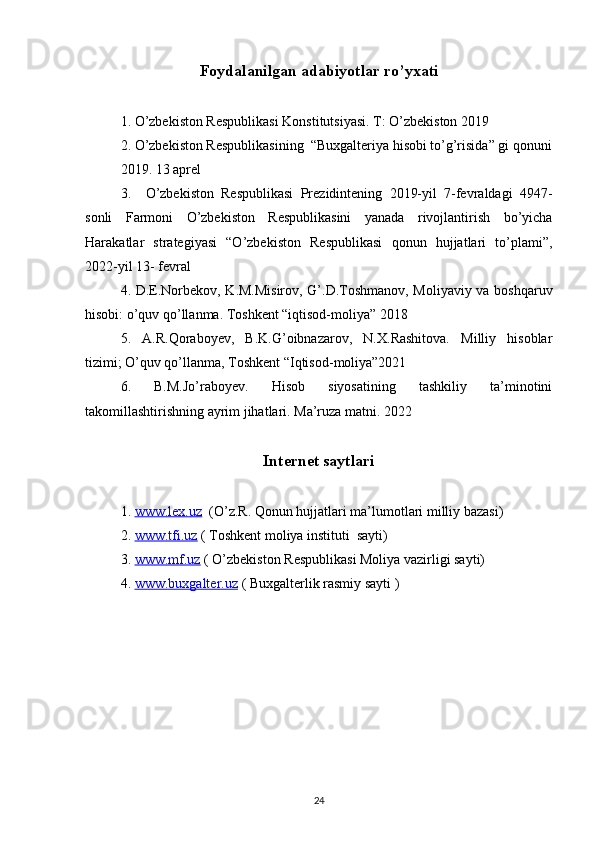 Foydalanilgan adabiyotlar ro’yxati
1. O’zbekiston Respublikasi Konstitutsiyasi. T: O’zbekiston 2019
2. O’zbekiston Respublikasining  “Buxgalteriya hisobi to’g’risida” gi qonuni
2019. 13 aprel
3.     O’zbekiston   Respublikasi   Prezidintening   2019-yil   7-fevraldagi   4947-
sonli   Farmoni   O’zbekiston   Respublikasini   yanada   rivojlantirish   bo’yicha
Harakatlar   strategiyasi   “O’zbekiston   Respublikasi   qonun   hujjatlari   to’plami”,
2022-yil 13- fevral 
4. D.E.Norbekov, K.M.Misirov, G’.D.Toshmanov, Moliyaviy va boshqaruv
hisobi: o’quv qo’llanma. Toshkent “iqtisod-moliya” 2018
5.   A.R.Qoraboyev,   B.K.G’oibnazarov,   N.X.Rashitova.   Milliy   hisoblar
tizimi; O’quv qo’llanma, Toshkent “Iqtisod-moliya”2021
6.   B.M.Jo’raboyev.   Hisob   siyosatining   tashkiliy   ta’minotini
takomillashtirishning ayrim jihatlari. Ma’ruza matni. 2022
Internet saytlari
1.  www.lex.uz   (O’z.R. Qonun hujjatlari ma’lumotlari milliy bazasi)
2.  www.tfi.uz  ( Toshkent moliya instituti  sayti)
3.  www.mf.uz  ( O’zbekiston Respublikasi Moliya vazirligi sayti)
4.  www.buxgalter.uz  ( Buxgalterlik rasmiy sayti )
24 