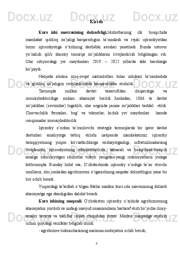 Kirish
Kurs   ishi   mavzusining   dolzarbligi. Islohotlarning     ilk     bosqichida
mamlakat     qishloq     xo’jaligi   barqarorligini     ta’minlash     va     rejali     iqtisodiyotdan
bozor     iqtisodiyotiga     o’tishning     dastlabki     asoslari     yaratiladi.     Bunda     ustuvor
yo’nalish     qilib     shaxsiy     tomorqa   xo’jaliklarini    rivojlantirish     belgilangan   edi.
Ular     ixtiyoridagi     yer     maydonlari     2019     –     2022     yillarda     ikki     barobarga
ko’paydi. 
Natijada     aholini     oziq-ovqat     mahsulotlari     bilan     uzluksiz     ta’minlashda
va  qishloq  xo’jaligini  rivojlantirishda  barqarorlikka  erishildi. 
Tarmoqda     mulkni     davlat     tasarrufidan     chiqarishga     va
xususiylashtirishga     muhim     ahamiyat     berildi.   Jumladan,     1066     ta     davlat
xo’jaliklari   (sovxozlar)   tugatilib,   ular   negizida   jamoa   xo’jaliklari   tashkil     etildi.
Chorvachilik   fermalari,   bog’   va   tokzorlar,   kichik   yer   maydonlari     hamda
issiqxonalar xususiylashtirildi. 
Iqtisodiy   o’sishni   ta’minlovchi   strategik   tarmoqlarda   bir   qator   davlat
dasturlari   amaliyotga   tatbiq   etilishi   natijasida   mamlakatimiz   iqtisodiy
taraqqiyotining   yuqori   ko’rsatkichlarga   erishayotganligi,   infratuzilmalarning
rivojlanishi,   iqtisodiyotning   erkinlashtirilishi,   samarali   va   bosqichma-bosqich
amalga   oshirilayotgan   islohotlar   tufayli   yangidan-yangi   imkoniyatlarni   yuzaga
keltirmoqda.   Bunday   holat   esa,   O’zbekistonda   iqtisodiy   o’sishga   ta’sir   etuvchi
omillarni, shu jumladan agrobiznesni o’rganishning naqadar dolzarbligini yana bir
bor ochib beradi. 
Yuqoridagi ta’kidlab o’tilgan fikrlar mazkur kurs ishi mavsuzining dolzarb
ahamiyatga ega ekanligidan dalolat beradi.
Kurs   ishining   maqsadi   O’zbekiston   iqtisodiy   o’sishida   agrobiznesning
ahamiyatini yoritish va undagi mavjud muammolarni bartaraf etish bo’yicha ilmiy-
amaliy   tavsiya   va   takliflar   ishlab   chiqishdan   iborat.   Mazkur   maqsadga   erishish
uchun quyidagi vazifalar belgilab olindi:
- agrobiznes tushunchasining mazmun-mohiyatini ochib berish; 
3 