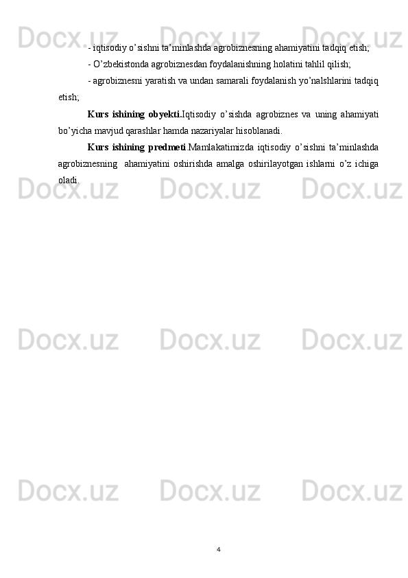 - iqtisodiy o’sishni ta’minlashda agrobiznesning ahamiyatini tadqiq etish;
- O’zbekistonda agrobiznesdan foydalanishning holatini tahlil qilish; 
- agrobiznesni yaratish va undan samarali foydalanish yo’nalshlarini tadqiq
etish; 
Kurs   ishining   obyekt i. Iqtisodiy   o’sishda   agrobiznes   va   uning   ahamiyati
bo’yicha mavjud qarashlar hamda nazariyalar hisoblanadi.
Kurs   ishining   predmeti . Mamlakatimizda   iqtisodiy   o’sishni   ta’minlashda
agrobiznesning     ahamiyatini   oshirishda   amalga   oshirilayotgan   ishlarni   o’z   ichiga
oladi.
4 