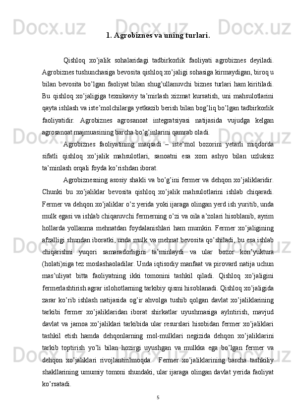 1. Agrobiznes va uning turlari.
Qishloq   xo’jalik   sohalaridagi   tadbirkorlik   faoliyati   agrobiznes   deyiladi.
Agrobiznes tushunchasiga bevosita qishloq xo’jaligi sohasiga kirmaydigan, biroq u
bilan bevosita bo’lgan faoliyat bilan shug’ullanuvchi biznes turlari ham kiritiladi.
Bu   qishloq   xo’jaligiga   texnikaviy   ta’mirlash   xizmat   kursatish,   uni   mahsulotlarini
qayta ishlash va iste’molchilarga yetkazib berish bilan bog’liq bo’lgan tadbirkorlik
faoliyatidir.   Agrobiznes   agrosanoat   integratsiyasi   natijasida   vujudga   kelgan
agrosanoat majmuasining barcha bo’g’inlarini qamrab oladi. 
Agrobiznes   faoliyatining   maqsadi   –   iste’mol   bozorini   yetarli   miqdorda
sifatli   qishloq   xo’jalik   mahsulotlari,   sanoatni   esa   xom   ashyo   bilan   uzluksiz
ta’minlash orqali foyda ko’rishdan iborat.
Agrobiznesning asosiy shakli va bo’g’ini fermer va dehqon xo’jaliklaridir.
Chunki   bu   xo’jaliklar   bevosita   qishloq   xo’jalik   mahsulotlarini   ishlab   chiqaradi.
Fermer va dehqon xo’jaliklar o’z yerida yoki ijaraga olingan yerd ish yuritib, unda
mulk egasi va ishlab chiqaruvchi fermerning o’zi va oila a’zolari hisoblanib, ayrim
hollarda   yollanma   mehnatdan   foydalanishlari   ham   mumkin.   Fermer   xo’jaligining
afzalligi shundan iboratki, unda mulk va mehnat bevosita qo’shiladi, bu esa ishlab
chiqarishni   yuqori   samaradorligini   ta’minlaydi   va   ular   bozor   kon’yuktura
(holati)siga tez moslashaoladilar. Unda iqtisodiy manfaat va pirovard natija uchun
mas’uliyat   bitta   faoliyatning   ikki   tomonini   tashkil   qiladi.   Qishloq   xo’jaligini
fermerlashtirish agrar islohotlarning tarkibiy qismi hisoblanadi. Qishloq xo’jaligida
zarar   ko’rib   ishlash   natijasida   og’ir   ahvolga   tushib   qolgan   davlat   xo’jaliklarining
tarkibi   fermer   xo’jaliklaridan   iborat   shirkatlar   uyushmasiga   aylntirish,   mavjud
davlat   va   jamoa   xo’jaliklari   tarkibida   ular   resurslari   hisobidan   fermer   xo’jaliklari
tashkil   etish   hamda   dehqonlarning   mol-mulklari   negizida   dehqon   xo’jaliklarini
tarkib   toptirish   yo’li   bilan   hozirgi   uyushgan   va   mulkka   ega   bo’lgan   fermer   va
dehqon   xo’jaliklari   rivojlantirilmoqda.     Fermer   xo’jaliklarining   barcha   tashkiliy
shakllarining umumiy tomoni shundaki, ular ijaraga olingan davlat yerida faoliyat
ko’rsatadi. 
5
