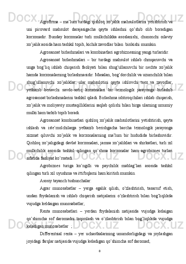 Agrofirma – ma’lum turdagi qishloq xo’jalik mahsulotlarini yetishtirish va
uni   pirovard   mahsulot   darajasigacha   qayta   ishlashni   qo’shib   olib   boradigan
korxonadir.   Bunday   korxonalar   turli   mulkchilikka   asoslanishi,   chunonchi   oilaviy
xo’jalik aosida ham tashkil topib, kichik zavodlar bilan  birikishi mumkin. 
Agrosanoat birlashmalari va kombinatlari agrobiznesning yangi turlaridir.
Agrosanoat   birlashmalari   –   bir   turdagi   mahsulot   ishlab   chmqaruvchi   va
unga   bog’liq   ishlab   chiqarish   faoliyati   bilan   shug’ullanuvchi   bir   nechta   xo’jalik
hamda korxonalarning birlashmasidir. Masalan, bog’dorchilik va uzumchilik bilan
shug’ullanuvchi   xo’jaliklar,   ular   mahsulotini   qayta   ishlovchi   tsex   va   zavodlar,
yetkazib   beruvchi   savdo-sotiq   korxonalari   bir   texnologik   jarayonga   birlashib
agrosanoat birlashmalarini tashkil qiladi. Birlashma ishtiroqchilari ishlab chiqarish,
xo’jalik va moliyaviy mustaqilliklarini saqlab qolishi bilan birga ularning umumiy
mulki ham tarkib topib boradi. 
Agrosanoat kombinatlari qishloq xo’jalik mahsulotlarini yetishtirish, qayta
ishlash   va   iste’molchilarga   yetkazib   berishgacha   barcha   texnologik   jarayonga
xizmat   qiluvchi   xo’jalik   va   korxonalarning   ma’lum   bir   hududida   birlashuvidir.
Qishloq xo’jaligidagi davlat korxonalari, jamoa xo’jaliklari va shirkatlari, turli xil
mulkchilik   asosida   tashkil   qilingan   qo’shma   korxonalar   ham   agrobiznes   turlari
sifatida faoliyat ko’rsatadi.
Agrobiznes   turiga   ko’ngilli   va   paychilik   mablag’lari   asosida   tashkil
qilingan turli xil uyushma va ittifoqlarni ham kiritish mumkin.
Asosiy tayanch tushunchalar:
Agrar   munosabatlar   –   yerga   egalik   qilish,   o’zlashtirish,   tasarruf   etish,
undan   foydalanish   va   ishlab   chiqarish   natijalarini   o’zlashtirish   bilan   bog’liqlikda
vujudga keldaigan munosabatlar;
Renta   munosabatlari   –   yerdan   foydalanish   natijasida   vujudga   kelaigan
qo’shimcha   sof   daromadni   taqimlash   va   o’zlashtirish   bilan   bog’liqlikda   vujudga
keladigan munosabatlar ;
Differentsial   renta   –   yer   uchastkalarining   unumdorligidagi   va   joylashgan
joyidagi farqlar natijasida vujudga keladigan qo’shimcha sof daromad;
8 