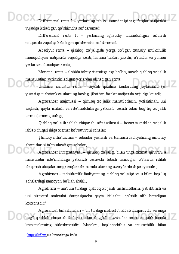 Differentsial   renta   I   –   yerlarning   tabiiy   unumdorligidagi   farqlar   natijasida
vujudga keladigan qo’shimcha sof daromad;
Differentsial   renta   II   –   yerlarning   iqtisodiy   unumdorligini   oshirish
natijasida vujudga keladigan qo’shimcha sof daromad;
Absolyut   renta   –   qishloq   xo’jaligida   yerga   bo’lgan   xususiy   mulkchilik
monopoliyasi   natijasida  vujudga kelib,  hamma  turdari  yaxshi,  o’rtacha  va  yomon
yerlardan olinadigan renta; 
Monopol renta – alohida tabiiy sharoitga ega bo’lib, noyob qishloq xo’jalik
mahsulotlari yetishtiriladigan yerlardan olinadigan renta;
Undirma   sanoatda   renta   –   foydali   qazilma   konlarining   joylashishi   (er
yuzasiga nisbatan) va ularning boyligi jihatdan farqlar natijasida vujudga keladi;
Agrosanoat   majmuasi   –   qishloq   xo’jalik   mahsulotlarini   yetishtirish,   uni
saqlash,   qayta   ishlash   va   iste’molchilarga   yetkazib   berish   bilan   bog’liq   xo’jalik
tarmoqlarining birligi;
Qishloq xo’jalik ishlab chiqarish infratuzilmasi – bevosita qishloq xo’jalik
ishlab chiqarishiga xizmat ko’rsatuvchi sohalar;
Ijtimoiy infratuzilma – odamlar yashash va turmush faoliyatining umumiy
sharoitlarini ta’minlaydigan sohalar;
Agrosanoat   integratsiyasi   – qishloq  xo’jaligi  bilan  unga xizmat   qiluvchi  a
mahsulotni   iste’molchiga   yetkazib   beruvchi   tutash   tarmoqlar   o’rtasida   ishlab
chiqarish aloqalarining rivojlanishi hamda ularning uzviy birikish jarayonidir;
Agrobiznes – tadbirkorlik faoliyatining qishloq xo’jaligi va u bilan bog’liq
sohalardagi namoyon bo’lish shakli;
Agrofirma – ma’lum turdagi qishloq xo’jalik mahsulotlarini yetishtirish va
uni   pirovard   mahsulot   darajasigacha   qayta   ishlashni   qo’shib   olib   boradigan
korxonadir; 2
Agrosanoat birlashmalari – bir turdagi mahsulot ishlab chiqaruvchi va unga
bog’liq   ishlab   chiqarish   faoliyati   bilan   shug’ullanuvchi   bir   necha   xo’jalik   hamda
korxonalarning   birlashmasidir.   Masalan,   bog’dorchilik   va   uzumchilik   bilan
2
  https://Mf.uz        ma`lumotlariga ko’ra
9