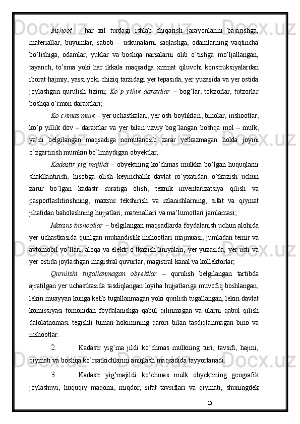 10Inshoot   –   har   xil   turdagi   ishlab   chiqarish   jarayonlarini   bajarishga,
materiallar,   buyumlar,   sabob   –   uskunalarni   saqlashga,   odamlarning   vaqtincha
bo’lishiga,   odamlar,   yuklar   va   boshqa   narsalarni   olib   o’tishga   mo’ljallangan,
tayanch,   to’sma   yoki   har   ikkala   maqsadga   xizmat   qiluvchi   konstruksiyalardan
iborat   hajmiy,   yassi   yoki   chiziq   tarzidagi   yer   tepasida,   yer   yuzasida   va   yer   ostida
joylashgan   qurulish   tizimi;   Ko’p   yillik   daraxtlar   –   bog’lar,   tokzorlar,   tutzorlar
boshqa o’rmon   daraxtlari;
Ko’chmas mulk  – yer uchastkalari, yer osti boyliklari, binolar,   inshootlar,
ko’p   yillik   dov   –   daraxtlar   va   yer   bilan   uzviy   bog’langan   boshqa   mol   –   mulk,
ya’ni   belgilangan   maqsadiga   nomutanosib   zarar   yetkazmagan   holda   joyini
o’zgartirish   mumkin   bo’lmaydigan   obyektlar;
Kadastir   yig’majildi   –   obyektning   ko’chmas   mulkka   bo’lgan   huquqlarni
shakllantirish,   hisobga   olish   keyinchalik   davlat   ro’yxatidan   o’tkazish   uchun
zarur   bo’lgan   kadastr   suratiga   olish,   texnik   inventarizatsiya   qilish   va
pasportlashtirishning,   maxsus   tekshirish   va   izlanishlarning,   sifat   va   qiymat
jihatidan   baholashning   hujjatlari,   materiallari   va   ma’lumotlari   jamlamasi;
Maxsus inshootlar  – belgilangan maqsadlarda foydalanish uchun   alohida
yer   uchastkasida   qurilgan   muhandislik   inshootlari   majmuasi,   jumladan temir va
avtomobil yo’llari, aloqa va elektr o’tkazish liniyalari,   yer   yuzasida,   yer   usti   va
yer   ostida   joylashgan   magistral   quvurlar,   magistral   kanal   va   kollektorlar;
Qurulishi   tugallanmagan   obyektlar   –   qurulish   belgilangan   tartibda
ajratilgan   yer   uchastkasida   tasdiqlangan   loyiha   hujjatlariga   muvofiq   boshlangan,
lekin   muayyan   kunga kelib   tugallanmagan   yoki   qurilish   tugallangan, lekin   davlat
komissiyasi   tomonidan   foydalanishga   qabul   qilinmagan   va   ularni   qabul   qilish
dalolatnomasi   tegishli   tuman   hokimining   qarori   bilan   tasdiqlanmagan   bino   va
inshootlar.
2. Kadastr   yig’ma   jildi   ko’chmas   mulkning   turi,   tavsifi,   hajmi,
qiymati   va   boshqa   ko’rsatkichlarini   aniqlash   maqsadida   tayyorlanadi.
3. Kadastr   yig’majildi   ko’chmas   mulk   obyektining   geografik
joylashuvi,   huquqiy   maqomi,   miqdor,   sifat   tavsiflari   va   qiymati,   shuningdek 