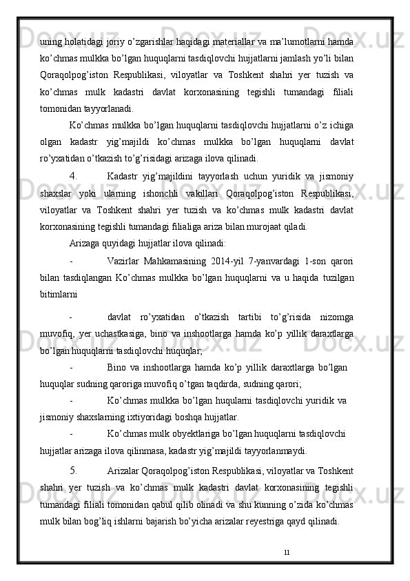 11uning holatidagi joriy o’zgarishlar haqidagi materiallar va   ma’lumotlarni hamda
ko’chmas mulkka bo’lgan huquqlarni tasdiqlovchi   hujjatlarni jamlash yo’li bilan
Qoraqolpog’iston   Respublikasi,   viloyatlar   va   Toshkent   shahri   yer   tuzish   va
ko’chmas   mulk   kadastri   davlat   korxonasining   tegishli   tumandagi   filiali
tomonidan   tayyorlanadi.
Ko’chmas mulkka bo’lgan huquqlarni tasdiqlovchi hujjatlarni o’z   ichiga
olgan   kadastr   yig’majildi   ko’chmas   mulkka   bo’lgan   huquqlarni   davlat
ro’yxatidan   o’tkazish   to’g’risidagi   arizaga   ilova   qilinadi.
4. Kadastr   yig’majildini   tayyorlash   uchun   yuridik   va   jismoniy
shaxslar   yoki   ularning   ishonchli   vakillari   Qoraqolpog’iston   Respublikasi,
viloyatlar   va   Toshkent   shahri   yer   tuzish   va   ko’chmas   mulk   kadastri   davlat
korxonasining   tegishli   tumandagi filialiga   ariza   bilan murojaat   qiladi.
Arizaga   quyidagi   hujjatlar   ilova   qilinadi:
- Vazirlar   Mahkamasining   2014-yil   7-yanvardagi   1-son   qarori
bilan   tasdiqlangan   Ko’chmas   mulkka   bo’lgan   huquqlarni   va   u   haqida   tuzilgan
bitimlarni  
- davlat   ro’yxatidan   o’tkazish   tartibi   to’g’risida   nizomga
muvofiq,   yer   uchastkasiga,   bino   va   inshootlarga   hamda   ko’p   yillik   daraxtlarga
bo’lgan   huquqlarni   tasdiqlovchi   huquqlar;
- Bino   va   inshootlarga   hamda   ko’p   yillik   daraxtlarga   bo’lgan  
huquqlar   sudning   qaroriga   muvofiq   o’tgan   taqdirda,   sudning   qarori;
- Ko’chmas   mulkka   bo’lgan   huqularni   tasdiqlovchi   yuridik   va  
jismoniy   shaxslarning   ixtiyoridagi   boshqa   hujjatlar.
- Ko’chmas   mulk   obyektlariga   bo’lgan   huquqlarni   tasdiqlovchi  
hujjatlar   arizaga   ilova qilinmasa,   kadastr   yig’majildi   tayyorlanmaydi.
5. Arizalar   Qoraqolpog’iston   Respublikasi,   viloyatlar   va   Toshkent
shahri   yer   tuzish   va   ko’chmas   mulk   kadastri   davlat   korxonasining   tegishli
tumandagi filiali tomonidan qabul qilib olinadi va   shu   kunning   o’zida   ko’chmas
mulk   bilan   bog’liq   ishlarni   bajarish   bo’yicha   arizalar   reyestriga   qayd   qilinadi. 