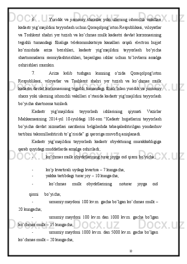 126. Yuridik   va   jismoniy   shaxslar   yoki   ularning   ishonchli   vakillari
kadastr yig’majildini tayyorlash uchun Qoraqolpog’iston Respublikasi,   viloyatlar
va   Toshkent   shahri   yer   tuzish   va   ko’chmas   mulk   kadastri   davlat   korxonasining
tegishli   tumandagi   filialiga   telekomnukatsiya   kanallari   orqali   electron   hujjat
ko’rinishida   ariza   berishlari,   kadastr   yig’majildini   tayyorlash   bo’yicha
shartnomalarni   rasmiylashtirishlari,   bajarilgan   ishlar   uchun   to’lovlarni   amalga
oshirishlari   mumkin.
7. Ariza   kelib   tushgan   kunning   o’zida   Qoraqolpog’iston
Respublikasi,   viloyatlar   va   Toshkent   shahri   yer   tuzish   va   ko’chmas   mulk
kadastri davlat korxonasining tegishli tumandagi filiali bilan yuridik va   jismoniy
shaxs   yoki   ularning   ishonchli   vakillari   o’rtasida   kadastr   yig’majildini   tayyorlash
bo’yicha   shartnoma   tuziladi.
Kadastr   yig’majildini   tayyorlash   ishlarining   qiymati   Vazirlar
Mahkamasining   2014-yil   10-iyuldagi   186-son   “Kadastr   hujjatlarini   tayyorlash
bo’yicha   davlat   xizmatlari   narxlarini   belgilashda   tabaqalashtirilgan   yondashuv
tartibini   takomillashtirish to’g’risida”   gi   qaroriga   muvofiq   aniqlanadi.
Kadastr   yig’majildini   tayyorlash   kadastr   obyektining   murakkabligiga
qarab   quyidagi   muddatlarda   amalga oshiriladi;
- ko’chmas   mulk   obyektlarining   turar   joyga oid   qismi   bo’yicha;
- ko’p   kvartirali   uydagi   kvartira   –   7   kungacha;
- yakka   tartibdagi   turar   joy   –   10   kungacha;
- ko’chmas mulk obyektlarining noturar joyga oid
q ismi            bo’yicha;
- umumiy   maydoni   100   kv.m.   gacha   bo’lgan   ko’chmas   mulk   –  
20   kungacha;
- umumiy   maydoni   100   kv.m   dan   1000   kv.m.   gacha   bo’lgan  
ko’chmas   mulk   –   15   kungacha;
- umumiy   maydoni   1000   kv.m.   dan   5000   kv.m.   gacha   bo’lgan  
ko’chmas   mulk   –   20   kungacha; 