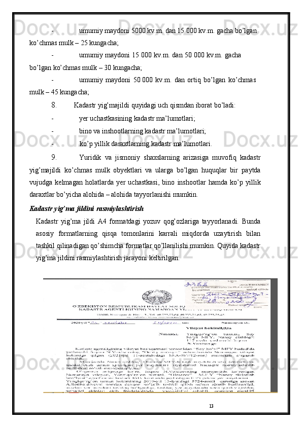 13- umumiy   maydoni   5000   kv.m.   dan   15   000   kv.m.   gacha   bo’lgan  
ko’chmas   mulk   –   25   kungacha;
- umumiy   maydoni   15   000   kv.m.   dan   50   000   kv.m.   gacha  
bo’lgan   ko’chmas mulk   –   30   kungacha;
- umumiy   maydoni   50   000   kv.m.   dan   ortiq   bo’lgan   ko’chmas  
mulk   –   45   kungacha;
8. Kadastr   yig’majildi   quyidagi   uch   qismdan   iborat   bo’ladi:
- yer   uchastkasining   kadastr   ma’lumotlari;
- bino   va   inshootlarning   kadastr   ma’lumotlari;
- ko’p   yillik   daraxtlarning   kadastr   ma’lumotlari.
9. Yuridik   va   jismoniy   shaxslarning   arizasiga   muvofiq   kadastr
yig’majildi   ko’chmas   mulk   obyektlari   va   ularga   bo’lgan   huquqlar   bir   paytda
vujudga   kelmagan   holatlarda   yer   uchastkasi,   bino   inshootlar   hamda   ko’p   yillik
daraxtlar bo’yicha   alohida   –   alohida   tayyorlanishi   mumkin.
Kadastr   yig’ma   jildini   rasmiylashtirish
Kadastr   yig’ma   jildi   A4   formatdagi   yozuv   qog’ozlariga   tayyorlanadi.   Bunda
asosiy   formatlarning   qisqa   tomonlarini   karrali   miqdorda   uzaytirish   bilan
tashkil   qilinadigan   qo’shimcha   formatlar   qo’llanilishi   mumkin.   Quyida   kadastr
yig’ma   jildini   rasmiylashtirish   jarayoni   keltirilgan. 