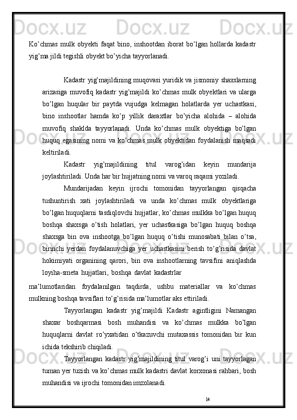 14Ko’chmas   mulk   obyekti   faqat   bino,   inshootdan   iborat   bo’lgan   hollarda   kadastr
yig’ma jildi tegishli obyekt bo’yicha   tayyorlanadi.
Kadastr   yig’majildining   muqovasi   yuridik   va   jismoniy   shaxslarning
arizasiga   muvofiq   kadastr   yig’majildi   ko’chmas   mulk  obyektlari  va  ularga
bo’lgan   huqular   bir   paytda   vujudga   kelmagan   holatlarda   yer   uchastkasi,
bino   inshootlar   hamda   ko’p   yillik   daraxtlar   bo’yicha   alohida   –   alohida
muvofiq   shaklda   tayyorlanadi.   Unda   ko’chmas   mulk   obyektiga   bo’lgan
huquq   egasining   nomi   va   ko’chmas   mulk   obyektidan   foydalanish   maqsadi
keltiriladi.
Kadastr   yig’majildining   titul   varog’idan   keyin   mundarija
joylashtiriladi. Unda har bir hujjatning nomi va varoq raqami   yoziladi.
Mundarijadan   keyin   ijrochi   tomonidan   tayyorlangan   qisqacha
tushuntirish   xati   joylashtiriladi   va   unda   ko’chmas   mulk   obyektlariga
bo’lgan huquqlarni tasdiqlovchi hujjatlar, ko’chmas   mulkka   bo’lgan   huquq
boshqa   shaxsga   o’tish   holatlari,   yer   uchastkasiga   bo’lgan   huquq   boshqa
shaxsga   bin   ova   inshootga   bo’lgan   huquq   o’tishi   munosabati   bilan   o’tsa,
birinchi   yerdan   foydalanuvchiga   yer   uchastkasini   berish   to’g’risida   davlat
hokimiyati   organining   qarori,   bin   ova   inshootlarning   tavsifini   aniqlashda
loyiha-smeta   hujjatlari,   boshqa   davlat   kadastrlar
ma’lumotlaridan   foydalanilgan   taqdirda,   ushbu   materiallar   va   ko’chmas
mulkning   boshqa   tavsiflari   to’g’risida   ma’lumotlar   aks   ettiriladi.
Tayyorlangan   kadastr   yig’majildi   Kadastr   agintligini   Namangan
shaxar   boshqarmasi   bosh   muhandisi   va   ko’chmas   mulkka   bo’lgan
huquqlarni   davlat   ro’yxatidan   o’tkazuvchi   mutaxassis   tomonidan   bir   kun
ichida   tekshirib   chiqiladi.
Tayyorlangan   kadastr   yig’majildining   titul   varog’i   uni   tayyorlagan
tuman yer tuzish va ko’chmas mulk kadastri davlat   korxonasi   rahbari,   bosh
muhandisi   va   ijrochi   tomonidan   imzolanadi. 