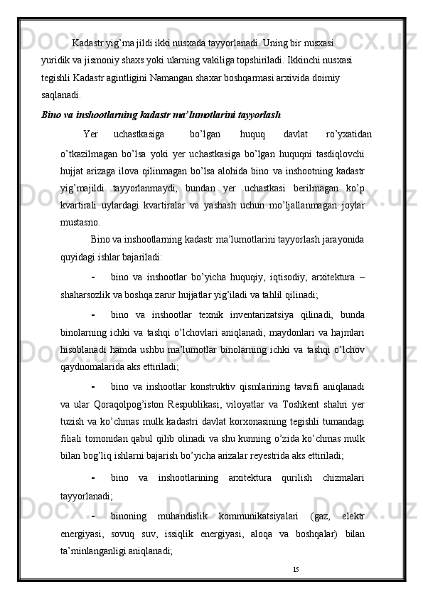 15Kadastr yig’ma jildi ikki nusxada tayyorlanadi. Uning bir   nusxasi  
yuridik   va   jismoniy   shaxs   yoki   ularning   vakiliga   topshiriladi. Ikkinchi nusxasi
tegishli Kadastr agintligini Namangan shaxar boshqarmasi arxivida   doimiy  
saqlanadi. 
Bino   va   inshootlarning   kadastr   ma’lumotlarini tayyorlash
Yer uchastkasiga bo’lgan huquq davlat ro’yxatidan
o’tkazilmagan   bo’lsa   yoki   yer   uchastkasiga   bo’lgan   huquqni   tasdiqlovchi
hujjat  arizaga  ilova qilinmagan  bo’lsa   alohida bino   va inshootning  kadastr
yig’majildi   tayyorlanmaydi,   bundan   yer   uchastkasi   berilmagan   ko’p
kvartirali   uylardagi   kvartiralar   va   yashash   uchun   mo’ljallanmagan   joylar
mustasno.
Bino va inshootlarning kadastr ma’lumotlarini tayyorlash   jarayonida
quyidagi   ishlar bajariladi:
- bino   va   inshootlar   bo’yicha   huquqiy,   iqtisodiy,   arxitektura   –
shaharsozlik va boshqa zarur hujjatlar yig’iladi va   tahlil   qilinadi;
- bino   va   inshootlar   texnik   inventarizatsiya   qilinadi,   bunda
binolarning   ichki   va   tashqi   o’lchovlari   aniqlanadi,   maydonlari   va   hajmlari
hisoblanadi   hamda   ushbu   ma’lumotlar   binolarning   ichki   va   tashqi   o’lchov
qaydnomalarida   aks   ettiriladi;
- bino   va   inshootlar   konstruktiv   qismlarining   tavsifi   aniqlanadi
va   ular   Qoraqolpog’iston   Respublikasi,   viloyatlar   va   Toshkent   shahri   yer
tuzish va ko’chmas  mulk kadastri  davlat   korxonasining  tegishli  tumandagi
filiali tomonidan qabul qilib   olinadi   va   shu   kunning   o’zida   ko’chmas   mulk
bilan   bog’liq   ishlarni   bajarish   bo’yicha   arizalar   reyestrida   aks   ettiriladi;
- bino   va   inshootlarining   arxitektura   qurilish   chizmalari
tayyorlanadi;
- binoning   muhandislik   kommunikatsiyalari   (gaz,   elektr
energiyasi,   sovuq   suv,   issiqlik   energiyasi,   aloqa   va   boshqalar)   bilan
ta’minlanganligi   aniqlanadi; 