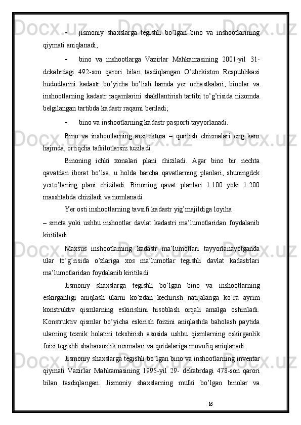 16- jismoniy   shaxslarga   tegishli   bo’lgan   bino   va   inshootlarining
qiymati   aniqlanadi;
- bino   va   inshootlarga   Vazirlar   Mahkamasining   2001-yil   31-
dekabrdagi   492-son   qarori   bilan   tasdiqlangan   O’zbekiston   Respublikasi
hududlarini   kadastr   bo’yicha   bo’lish   hamda   yer   uchastkalari,   binolar   va
inshootlarning   kadastr   raqamlarini   shakllantirish   tartibi   to’g’risida   nizomda
belgilangan   tartibda   kadastr   raqami   beriladi;
- bino   va   inshootlarning   kadastr   pasporti   tayyorlanadi.
Bino   va   inshootlarning   arxitektura   –   qurilish   chizmalari   eng   kam
hajmda,   ortiqcha   tafsilotlarsiz   tuziladi.
Binoning   ichki   xonalari   plani   chiziladi.   Agar   bino   bir   nechta
qavatdan   iborat   bo’lsa,   u   holda   barcha   qavatlarning   planlari,   shuningdek
yerto’laning   plani   chiziladi.   Binoning   qavat   planlari   1:100   yoki   1:200
masshtabda   chiziladi   va   nomlanadi.
Yer   osti   inshootlarning   tavsifi   kadastr   yig’majildiga   loyiha
–   smeta   yoki   ushbu   inshootlar   davlat   kadastri   ma’lumotlaridan   foydalanib
kiritiladi.
Maxsus   inshootlarning   kadastr   ma’lumotlari   tayyorlanayotganda
ular   to’g’risida   o’zlariga   xos   ma’lumotlar   tegishli   davlat   kadastrlari
ma’lumotlaridan   foydalanib   kiritiladi.
Jismoniy   shaxslarga   tegishli   bo’lgan   bino   va   inshootlarning
eskirganligi   aniqlash   ularni   ko’zdan   kechirish   natijalariga   ko’ra   ayrim
konstruktiv   qismlarning   eskirishini   hisoblash   orqali   amalga   oshiriladi.
Konstruktiv   qismlar   bo’yicha   eskirish   foizini   aniqlashda   baholash   paytida
ularning   texnik   holatini   tekshirish   asosida   ushbu   qismlarning   eskirganlik
foizi tegishli shaharsozlik   normalari va   qoidalariga   muvofiq   aniqlanadi.
Jismoniy   shaxslarga   tegishli   bo’lgan   bino   va   inshootlarning   inventar
qiymati   Vazirlar   Mahkamasining   1995-yil   29-   dekabrdagi   478-son   qarori
bilan   tasdiqlangan.   Jismoniy   shaxslarning   mulki   bo’lgan   binolar   va 