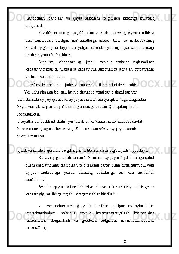 17inshootlarni   baholash   va   qayta   baholash   to’g’risida   nizomga   muvofiq
aniqlanadi.
Yuridik   shaxslarga   tegishli   bino   va   inshootlarning   qiymati   sifatida
ular   tomonidan   berilgan   ma’lumotlarga   asosan   bino   va   inshootlarning
kadastr   yig’majildi   tayyorlanayotgan   calendar   yilning   1-yanvar   holatidagi
qoldiq   qiymati ko’rsatiladi.
Bino   va   inshootlarning,   ijrochi   korxona   arxivida   saqlanadigan
kadastr   yig’majildi   nusxasida   kadastr   ma’lumotlariga   abrislar,   fotosuratlar
va   bino   va   inshootlarni
tavsiflovchi   boshqa   hujjatlar   va   materiallar   ilova   qilinishi   mumkin.
Yer   uchastkasiga   bo’lgan   huquq   davlat   ro’yxatidan   o’tkazilgan   yer  
uchastkasida   uy-joy   qurish   va   uy-joyni   rekonstruksiya qilish tugallangandan 
keyin yuridik va jismoniy   shaxsning   arizasiga   asosan   Qoraqolpog’iston  
Respublikasi,  
viloyatlar   va   Toshkent   shahri   yer   tuzish   va   ko’chmas   mulk   kadastri davlat 
korxonasining tegishli tumandagi filiali o’n kun   ichida uy-joyni texnik 
inventarizatsiya 
qiladi va mazkur qoidalar   belgilangan tartibda   kadastr   yig’majildi tayyorlaydi.
Kadastr   yig’majildi   tuman   hokimining   uy-joyni   foydalanishga qabul
qilish dalolatnomasi tasdiqlash to’g’risidagi   qarori   bilan   birga   quruvchi   yoki
uy-joy   mulkdoriga   yoxud   ularning   vakillariga   bir   kun   muddatda
topshiriladi.
Binolar   qayta   ixtisoslashtirilganda   va   rekonstruksiya   qilinganda
kadastr   yig’majildiga   tegishli   o’zgartirishlar   kiritiladi.
– yer   uchastkasidagi   yakka   tartibda   qurilgan   uy-joylarni   in-
ventarizatsiyalash   bo‘yicha   texnik   inventarizatsiyalash   byurosining
materiallari;   chegaralash   va   geodezik   belgilarni   inventarizatsiyalash
materiallari; 