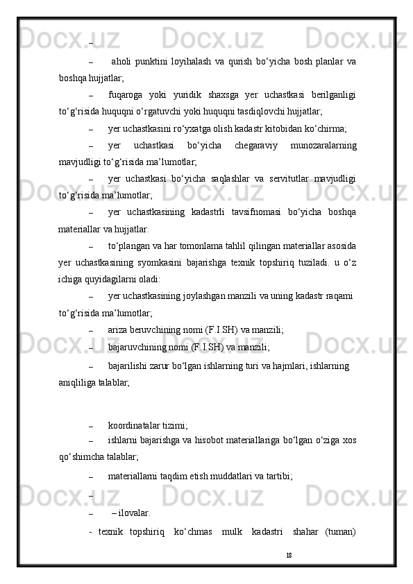 18–
–   aholi   punktini   loyihalash   va   qurish   bo‘yicha   bosh   planlar   va
boshqa   hujjatlar;
– fuqaroga   yoki   yuridik   shaxsga   yer   uchastkasi   berilganligi
to‘g‘risida   huquqni   o‘rgatuvchi   yoki   huquqni   tasdiqlovchi hujjatlar;
– yer   uchastkasini   ro‘yxatga   olish   kadastr   kitobidan   ko‘chirma;
– yer   uchastkasi   bo‘yicha   chegaraviy   munozaralarning
mavjudligi to‘g‘risida   ma’lumotlar;
– yer   uchastkasi   bo‘yicha   saqlashlar   va   servitutlar   mavjudligi
to‘g‘risida   ma’lumotlar;
– yer   uchastkasining   kadastrli   tavsifnomasi   bo‘yicha   boshqa
materiallar   va   hujjatlar.
– to‘plangan   va   har   tomonlama   tahlil   qilingan   materiallar   asosida
yer   uchastkasining   syomkasini   bajarishga   texnik   topshiriq   tuziladi.   u   o‘z
ichiga   quyidagilarni oladi:
– yer   uchastkasining   joylashgan   manzili   va   uning   kadastr   raqami 
to‘g‘risida   ma’lumotlar;
– ariza   beruvchining   nomi (F.I.SH)   va   manzili;
– bajaruvchining   nomi   (F.I.SH)   va   manzili;
– bajarilishi   zarur   bo‘lgan   ishlarning   turi   va   hajmlari,   ishlarning  
aniqliliga   talablar;
– koordinatalar   tizimi;
– ishlarni bajarishga va hisobot materiallariga   bo‘lgan   o‘ziga   xos
qo‘shimcha   talablar;
– materiallarni   taqdim   etish   muddatlari va   tartibi;
–
– –   ilovalar.
-   texnik   topshiriq   ko‘chmas   mulk   kadastri   shahar   (tuman) 