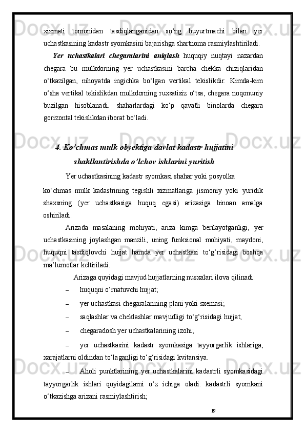 19xizmati   tomonidan   tasdiqlanganidan   so‘ng   buyurtmachi   bilan   yer
uchastkasining   kadastr   syomkasini   bajarishga   shartnoma   rasmiylashtiriladi.
Yer   uchastkalari   chegaralarini   aniqlash   huquqiy   nuqtayi   nazardan
chegara   bu   mulkdorning   yer   uchastkasini   barcha   chekka   chiziqlaridan
o‘tkazilgan,   nihoyatda   ingichka   bo‘lgan   vertikal   tekislikdir.   Kimda-kim
o‘sha vertikal tekislikdan mulkdorning   ruxsatisiz   o‘tsa,   chegara   noqonuniy
buzilgan   hisoblanadi.   shaharlardagi   ko‘p   qavatli   binolarda   chegara
gorizontal   tekislikdan   iborat   bo‘ladi.
4.  Ko’chmas   mulk   obyektiga   davlat   kadastr   hujjatini
shakllantirishda   o’lchov   ishlarini yuritish
Yer   uchastkasining   kadastr   syomkasi   shahar   yoki   posyolka
ko‘chmas   mulk   kadastrining   tegishli   xizmatlariga   jismoniy   yoki   yuridik
shaxsning   (yer   uchastkasiga   huquq   egasi)   arizasiga   binoan   amalga
oshiriladi.
Arizada   masalaning   mohiyati,   ariza   kimga   berilayotganligi,   yer
uchastkasining   joylashgan   manzili,   uning   funksional   mohiyati,   maydoni,
huquqni   tasdiqlovchi   hujjat   hamda   yer   uchastkasi   to‘g‘risidagi   boshqa
ma’lumotlar keltiriladi.
Arizaga quyidagi mavjud hujjatlarning nusxalari ilova   qilinadi:
– huquqni   o‘rnatuvchi   hujjat;
– yer   uchastkasi   chegaralarining   plani   yoki   sxemasi;
– saqlashlar   va   cheklashlar   mavjudligi   to‘g‘risidagi   hujjat;
– chegaradosh   yer   uchastkalarining   izohi;
– yer   uchastkasini   kadastr   syomkasiga   tayyorgarlik   ishlariga,
xarajatlarni   oldindan   to‘laganligi   to‘g‘risidagi   kvitansiya.
– Aholi   punktlarining   yer   uchastkalarini   kadastrli   syomkasidagi
tayyorgarlik   ishlari   quyidagilarni   o‘z   ichiga   oladi:   kadastrli   syomkani
o‘tkazishga   arizani   rasmiylashtirish; 