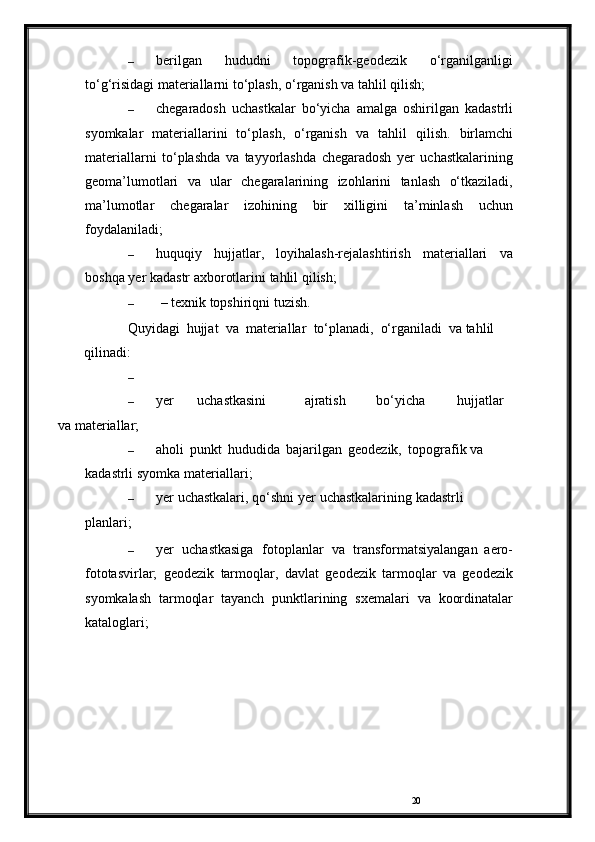 20– berilgan   hududni   topografik-geodezik   o‘rganilganligi
to‘g‘risidagi   materiallarni to‘plash,   o‘rganish   va   tahlil   qilish;
– chegaradosh   uchastkalar   bo‘yicha   amalga   oshirilgan   kadastrli
syomkalar   materiallarini   to‘plash,   o‘rganish   va   tahlil   qilish.   birlamchi
materiallarni   to‘plashda   va   tayyorlashda   chegaradosh   yer   uchastkalarining
geoma’lumotlari   va   ular   chegaralarining   izohlarini   tanlash   o‘tkaziladi,
ma’lumotlar   chegaralar   izohining   bir   xilligini   ta’minlash   uchun
foydalaniladi;
– huquqiy   hujjatlar,   loyihalash-rejalashtirish   materiallari   va
boshqa   yer   kadastr   axborotlarini   tahlil   qilish;
– –   texnik   topshiriqni   tuzish.
Quyidagi   hujjat   va   materiallar   to‘planadi,   o‘rganiladi   va   tahlil  
qilinadi:
–
– yer uchastkasini ajratish bo‘yicha hujjatlar
v a   materiallar;
– aholi   punkt   hududida   bajarilgan   geodezik,   topografik   va  
kadastrli   syomka   materiallari;
– yer   uchastkalari,   qo‘shni yer   uchastkalarining   kadastrli  
planlari;
– yer   uchastkasiga   fotoplanlar   va   transformatsiyalangan   aero-
fototasvirlar;   geodezik   tarmoqlar,   davlat   geodezik   tarmoqlar   va   geodezik
syomkalash   tarmoqlar   tayanch   punktlarining   sxemalari   va   koordinatalar
kataloglari; 