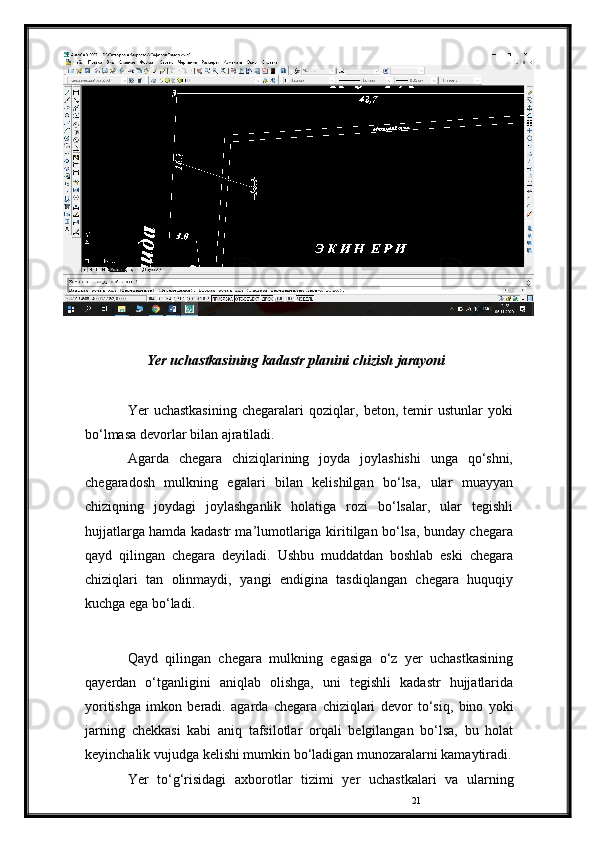 21Yer   uchastkasining   kadastr   planini   chizish   jarayoni
Yer   uchastkasining   chegaralari   qoziqlar,   beton,   temir   ustunlar   yoki
bo‘lmasa   devorlar   bilan   ajratiladi.
Agarda   chegara   chiziqlarining   joyda   joylashishi   unga   qo‘shni,
chegaradosh   mulkning   egalari   bilan   kelishilgan   bo‘lsa,   ular   muayyan
chiziqning   joydagi   joylashganlik   holatiga   rozi   bo‘lsalar,   ular   tegishli
hujjatlarga hamda kadastr ma’lumotlariga   kiritilgan bo‘lsa, bunday chegara
qayd   qilingan   chegara   deyiladi.   Ushbu   muddatdan   boshlab   eski   chegara
chiziqlari   tan   olinmaydi,   yangi   endigina   tasdiqlangan   chegara   huquqiy
kuchga   ega   bo‘ladi.
Qayd   qilingan   chegara   mulkning   egasiga   o‘z   yer   uchastkasining
qayerdan   o‘tganligini   aniqlab   olishga,   uni   tegishli   kadastr   hujjatlarida
yoritishga   imkon   beradi.   agarda   chegara   chiziqlari   devor   to‘siq,   bino   yoki
jarning   chekkasi   kabi   aniq   tafsilotlar   orqali   belgilangan   bo‘lsa,   bu   holat
keyinchalik   vujudga   kelishi   mumkin   bo‘ladigan munozaralarni kamaytiradi.
Yer   to‘g‘risidagi   axborotlar   tizimi   yer   uchastkalari   va   ularning 