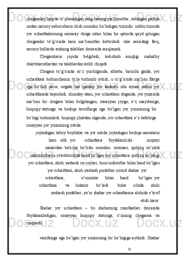 22chegaralari   haqida   to‘planadigan   rang-barang   ma’lumotlar, xohlagan paytda
undan zaruriy axborotlarni olish   mumkin bo‘ladigan tizimdir. ushbu tizimda
yer   uchastkalarining   umumiy   chega   ralari   bilan   bir   qatorda   qayd   qilingan
chegaralar   to‘g‘risida   ham   ma’lumotlar   keltiriladi.   ular   orasidagi   farq,
zaruriy   hollarda   sudning   talablari   doirasida   aniqlanadi.
Chegaralarni   joyida   belgilash,   kelishish   aniqligi   mahalliy
shartsharoitlardan   va   talablardan   kelib   chiqadi.
Chegara   to‘g‘risida   so‘z   yuritilganda,   albatta,   birinchi   galda,   yer
uchastkasi   tushunchasini   to‘la   tushunib   yetish,   u   to‘g‘risida   ma’lum   fikrga
ega   bo‘lish   zarur,   negaki   har   qanday   yer   kadastri   ishi   aynan   ushbu   yer
uchastkasida bajariladi. shunday   ekan, yer uchastkasi deganda, yer yuzasida
ma’lum   bir   chegara   bilan   belgilangan,   muayyan   joyga,   o‘z   maydoniga,
huquqiy   statusga   va   boshqa   tavsiflarga   ega   bo‘lgan   yer   yuzasining   bir
bo‘lagi   tushuniladi.   huquqiy   jihatdan   olganda,   yer   uchastkasi   o‘z   tarkibiga  
muayyan   yer   yuzasining   ostida
joylashgan   tabiiy   boyliklar   va   yer   ustida   joylashgan   boshqa   narsalarni
ham oldi. yer uchastkasi foydalanilishi nuqtayi
nazaridan   turlicha   bo‘lishi   mumkin.   xususan,   qishloq   xo‘jalik
mahsulotlarini   yetishtirishda   band   bo‘lgan   yer   uchastkasi   qishloq   xo‘jaligi
yer   uchastkasi,   aholi   yashash   uy-joylari,   bino-inshootlar   bilan band bo‘lgan
yer uchastkasi, aholi yashash punktlari yoxud   shahar yer
uchastkasi, o‘rmonlar bilan band bo‘lgan yer
uchastkasi va hokazo bo‘ladi. bular ichida aholi
yashash   punktlari,   ya’ni   shahar   yer   uchastkasini   alohida   e’tirof
etish   zarur.
Shahar   yer   uchastkasi   –   bu   shaharning   manfaatlari   doirasida
foydalaniladigan,   muayyan   huquqiy   statusga,   o‘zining   chegarasi   va
maqsadli 
vazifasiga ega bo‘lgan yer yuzasining bir   bo‘lagiga aytiladi. Shahar 