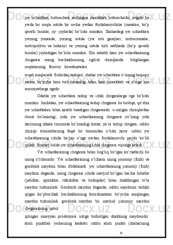 23yer   uchastkasi   tushunchasi   anchagina   murakkab   tushunchadir,   negaki   bu
yerda   bir   nuqta   ustida   bir   necha   yerdan   foydalanuvchilar   (masalan,   ko‘p
qavatli   binolar,   uy-   joylarda)   bo‘lishi   mumkin.   Shahardagi   yer   uchastkasi
yerning   yuzasida,   yerning   ostida   (yer   osti   garajlari,   omborxonalar,
metropoliten   va   hokazo)   va   yerning   ustida   turli   sathlarda   (ko‘p   qavatli
binolar)   joylashgan   bo‘lishi   mumkin.   Shu   sababli   ham   yer   uchastkasining
chegarasi   uning   burchaklarining,   egilish   chiziqlarida   belgilangan
nuqtalarning   fazoviy   koordinatalari
orqali   aniqlanadi.   Bulardan   tashqari,   shahar   yer   uchastkasi   o‘zining huquqiy
statusi   bo‘yicha   ham   turli-tumanligi   bilan   ham   murakkab   va   o‘ziga   xos
xususiyatlarga   egadir.
Odatda   yer   uchastkasi   tashqi   va   ichki   chegaralarga   ega   bo‘lishi
mumkin. Jumladan, yer uchastkasining tashqi chegarasi   bu   boshqa,   qo‘shni
yer   uchastkalari   bilan   ajratib   turadigan   chegarasidir. u uzilgan chiziqlardan
iborat   bo‘lmasligi,   yoki   yer   uchastkasining   chegarasi   yo‘lning   yoki
daryoning   ikkala   tomonida   bo‘lmasligi   kerak,   ya’ni   tashqi   chegara,   ushbu
chiziqli   elementlarning   faqat   bir   tomonidan   o‘tishi   zarur.   ushbu   yer
uchastkasining   ichida   ba’zan   o‘zga   yerdan   foydalanuvchi   paydo   bo‘lib
qoladi. Bunday holda yer uchastkasining ichki chegarasi   vujudga   keladi.
Yer   uchastkasining   chegarasi   bilan   bog‘liq   bo‘lgan   ko‘rsatkichi   bu
uning   o‘lchamidir.   Yer   uchastkasining   o‘lchami   uning   jismoniy   (fizik)   va
geodezik   maydoni   bilan   ifodalanadi.   yer   uchastkasining   jismoniy   (fizik)
maydoni   deganda,   uning   chegarasi   ichida   mavjud   bo‘lgan   barcha   holatlar
(jarliklar,   qiyaliklar,   tekisliklar   va   boshqalar)   bilan   shakllangan   to‘la
maydon   tushuniladi.   Geodezik   maydon   deganda,   ushbu   maydonni   tashkil
qilgan   ko‘pburchak   burchaklarining   koordinatalari   bo‘yicha   aniqlangan
maydon   tushuniladi.   geodezik   maydon   bu   mavjud   jismoniy   maydon
chegarasining   qabul
qilingan   muayyan   proeksiyasi   ustiga   tushirilgan   shaklning   maydonidir.
aholi   punktlari   yerlarining   kadastri   ushbu   aholi   punkti   (shahar)ning 