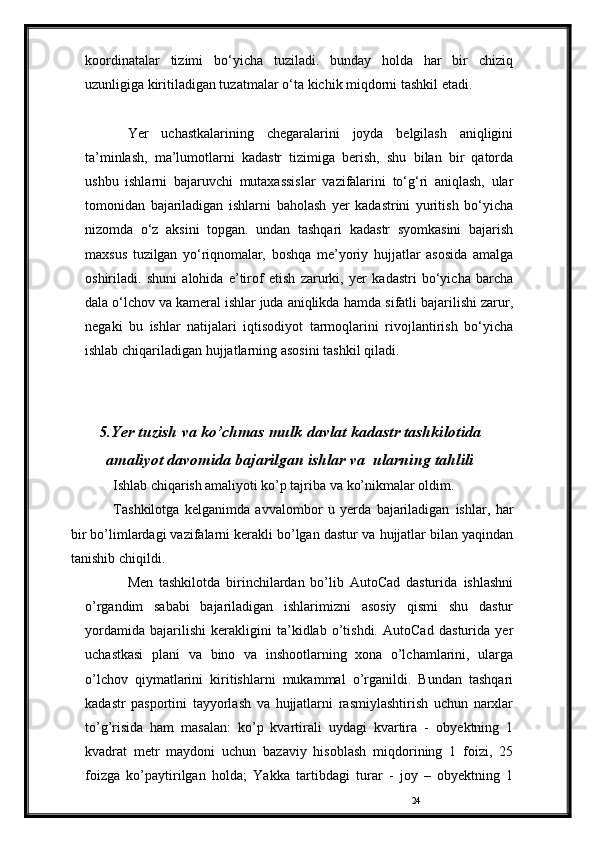 24koordinatalar   tizimi   bo‘yicha   tuziladi.   bunday   holda   har   bir   chiziq
uzunligiga kiritiladigan tuzatmalar   o‘ta   kichik   miqdorni   tashkil   etadi.
Yer   uchastkalarining   chegaralarini   joyda   belgilash   aniqligini
ta’minlash,   ma’lumotlarni   kadastr   tizimiga   berish,   shu   bilan   bir   qatorda
ushbu   ishlarni   bajaruvchi   mutaxassislar   vazifalarini   to‘g‘ri   aniqlash,   ular
tomonidan   bajariladigan   ishlarni   baholash   yer   kadastrini   yuritish   bo‘yicha
nizomda   o‘z   aksini   topgan.   undan   tashqari   kadastr   syomkasini   bajarish
maxsus   tuzilgan   yo‘riqnomalar,   boshqa   me’yoriy   hujjatlar   asosida   amalga
oshiriladi.   shuni   alohida   e’tirof   etish   zarurki,   yer   kadastri   bo‘yicha   barcha
dala o‘lchov va kameral ishlar juda aniqlikda   hamda   sifatli   bajarilishi   zarur,
negaki   bu   ishlar   natijalari   iqtisodiyot   tarmoqlarini   rivojlantirish   bo‘yicha
ishlab   chiqariladigan   hujjatlarning   asosini tashkil   qiladi.
5.Yer tuzish   va   ko’chmas mulk   davlat   kadastr   tashkilotida
amaliyot davomida bajarilgan ishlar va    ularning   tahlili
Ishlab   chiqarish   amaliyoti   ko’p tajriba va   ko’nikmalar oldim.
Tashkilotga   kelganimda   avvalombor   u   yerda   bajariladigan   ishlar,   har
bir bo’limlardagi vazifalarni kerakli bo’lgan dastur va   hujjatlar   bilan   yaqindan
tanishib   chiqildi.
Men   tashkilotda   birinchilardan   bo’lib   AutoCad   dasturida   ishlashni
o’rgandim   sababi   bajariladigan   ishlarimizni   asosiy   qismi   shu   dastur
yordamida   bajarilishi   kerakligini   ta’kidlab   o’tishdi.   AutoCad   dasturida   yer
uchastkasi   plani   va   bino   va   inshootlarning   xona   o’lchamlarini,   ularga
o’lchov   qiymatlarini   kiritishlarni   mukammal   o’rganildi.   Bundan   tashqari
kadastr   pasportini   tayyorlash   va   hujjatlarni   rasmiylashtirish   uchun   narxlar
to’g’risida   ham   masalan:   ko’p   kvartirali   uydagi   kvartira   -   obyektning   1
kvadrat   metr   maydoni   uchun   bazaviy   hisoblash   miqdorining   1   foizi,   25
foizga   ko’paytirilgan   holda;   Yakka   tartibdagi   turar   -   joy   –   obyektning   1 