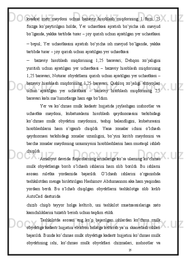 25kvadrat   metr   maydoni   uchun   bazaviy   hisoblash   miqdorining   1   foizi,   25
foizga   ko’paytirilgan   holda;   Yer   uchastkasi   ajratish   bo’yicha   ish   mavjud
bo’lganda,   yakka   tartibda   turar   –   joy   qurish   uchun   ajratilgan   yer   uchastkasi
– bepul;   Yer   uchastkasini   ajratish   bo’yicha   ish   mavjud   bo’lganda,   yakka
tartibda   turar   –   joy   qurish   uchun   ajratilgan   yer   uchastkasi
– bazaviy   hisoblash   miqdorining   1,25   baravari;   Dehqon   xo’jaligini
yuritish   uchun   ajratilgan   yer   uchastkasi   –   bazaviy   hisoblash   miqdorining
1,25 baravari; Noturar obyektlarni qurish   uchun ajratilgan yer uchastkasi  –
bazaviy   hisoblash   miqdorining   1,25   baravari;   Qishloq   xo’jaligi   ehtiyojlari
uchun   ajratilgan   yer   uchastkasi   –   bazaviy   hisoblash   miqdorining   2,5
baravari kabi   ma’lumotlarga   ham   ega   bo’ldim.
Yer   va   ko’chmas   mulk   kadastr   hujjatida   joylashgan   inshootlar   va
uchastka   maydoni,   kubaturalarni   hisoblash   qaydnomasini   tarkibidagi
ko’chmas   mulk   obyektini   maydonini,   tashqi   balandligini,   kubaturasini
hisoblashlarni   ham   o’rganib   chiqildi.   Yana   xonalar   ichini   o’lchash
qaydnomasi   tarkibidagi   xonalar   uzunligini,   bo’yini   kiritib   maydonini   va
barcha xonalar   maydoning   umumiysini   hisoblashlarini   ham   mustaqil   ishlab
chiqildi.
Amaliyot davrida fuqarolarning arizalariga ko’ra ularning   ko’chmas
mulk   obyektlariga   borib   o’lchash   ishlarini   ham   olib   borildi.   Bu   ishlarni
asosan   ruletka   yordamida   bajarildi.   O’lchash   ishlarini   o’rganishda
tashkilotdan menga biriktirilgan Hashimov   Abdumannon   aka   ham   yaqindan
yordam   berdi.   Bu   o’lchab   chiqilgan   obyektlarni   tashkilotga   olib   kelib
AutoCad   dasturida
chizib   chiqib   tayyor   holga   keltirib,   uni   tashkilot   muatxassislariga   xato
kamchiliklarini tuzatib   berish   uchun   taqdim   etildi.
Tashkilotda   asosan   eng   ko’p   bajarilgan   ishlardan   ko’chms   mulk
obyektiga kadastr hujjatini elektron holatga keltirish ya’ni   skanerlash   ishlari
bajarildi.   Bunda   ko’chmas   mulk   obyektiga   kadastr   hujjatini   ko’chmas   mulk
obyektining   ishi,   ko’chmas   mulk   obyektlari   chizmalari,   inshootlar   va 