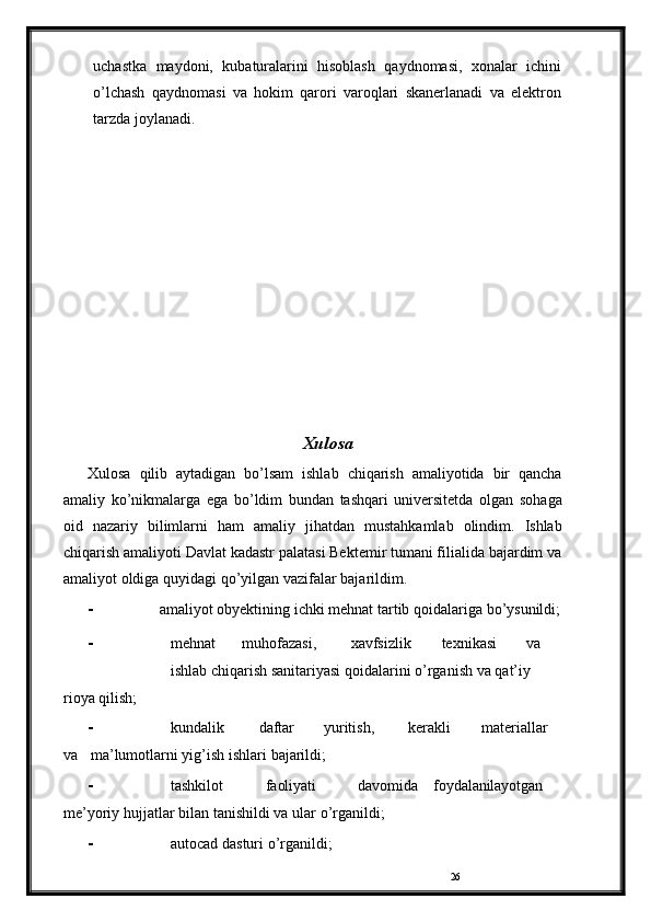 26uchastka   maydoni,   kubaturalarini   hisoblash   qaydnomasi,   xonalar   ichini
o’lchash   qaydnomasi   va   hokim   qarori   varoqlari   skanerlanadi   va   elektron
tarzda   joylanadi.
Xulosa
Xulosa   qilib   aytadigan   bo’lsam   ishlab   chiqarish   amaliyotida   bir   qancha
amaliy   ko’nikmalarga   ega   bo’ldim   bundan   tashqari   universitetda   olgan   sohaga
oid   nazariy   bilimlarni   ham   amaliy   jihatdan   mustahkamlab   olindim.   Ishlab
chiqarish   amaliyoti Davlat kadastr palatasi Bektemir tumani filialida bajardim va
amaliyot oldiga   quyidagi qo’yilgan   vazifalar bajarildim.
- amaliyot   obyektining   ichki   mehnat   tartib   qoidalariga   bo’ysunildi;
- mehnat muhofazasi, xavfsizlik texnikasi va
ishlab   chiqarish   sanitariyasi   qoidalarini   o’rganish va   qat’iy  
rioya   qilish;
- kundalik daftar yuritish, kerakli materiallar 
va        ma’lumotlarni yig’ish   ishlari   bajarildi;
- tashkilot faoliyati davomida     foydalanilayotgan  
me’yoriy   hujjatlar   bilan   tanishildi   va   ular   o’rganildi;
- autocad   dasturi   o’rganildi; 