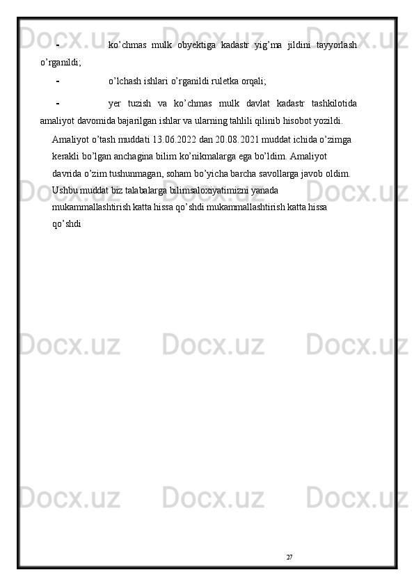 27- ko’chmas   mulk   obyektiga   kadastr   yig’ma   jildini   tayyorlash
o’rganildi;
- o’lchash   ishlari   o’rganildi   ruletka   orqali;
- yer   tuzish   va   ko’chmas   mulk   davlat   kadastr   tashkilotida
amaliyot davomida bajarilgan ishlar va ularning tahlili qilinib   hisobot yozildi.
Amaliyot   o’tash   muddati  13 .06.2022   dan  20 .08.2021   muddat   ichida o’zimga 
kerakli   bo’lgan anchagina bilim   ko’nikmalarga ega bo’ldim.   Amaliyot  
davrida   o’zim   tushunmagan,   soham   bo’yicha   barcha   savollarga   javob   oldim.  
Ushbu muddat biz talabalarga bilimsaloxiyatimizni yanada 
mukammallashtirish katta hissa qo’shdi mukammallashtirish katta hissa 
qo’shdi 
