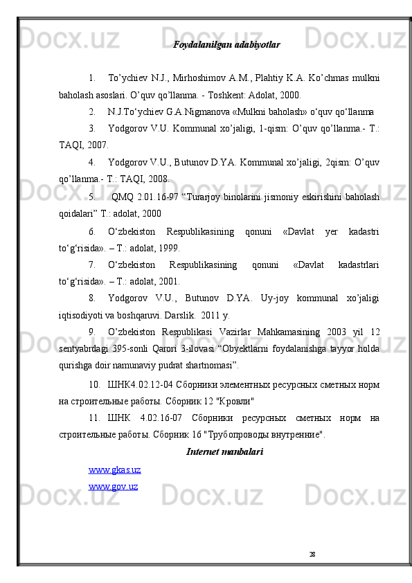 28Foydalanilgan   adabiyotlar
1. To’ychiev   N.J.,   Mirhoshimov   A.M.,   Plahtiy   K.A.   Ko’chmas   mulkni
baholash   asoslari.   O’quv   qo’llanma.   -   Toshkent: Adolat,   2000.
2. N.J.To‘ychiev   G.A.Nigmanova   «Mulkni   baholash»   o‘quv   qo‘llanma
3. Yodgorov   V.U.   Kommunal   xo’jaligi,   1-qism:   O’quv   qo’llanma.-   T.:
TAQI,   2007.
4. Yodgorov V.U., Butunov D.YA. Kommunal xo’jaligi,   2qism: O’quv
qo’llanma.-   T.: TAQI,   2008.
5. QMQ   2.01.16-97   “Turarjoy   binolarini   jismoniy   eskirishini baholash
qoidalari”   T.:   adolat,   2000
6. O‘zbekiston   Respublikasining   qonuni   «Davlat   yer   kadastri
to‘g‘risida».   –   T.:   adolat,   1999.
7. O‘zbekiston   Respublikasining   qonuni   «Davlat   kadastrlari
to‘g‘risida».   –   T.:   adolat,   2001.
8. Yodgorov   V.U.,   Butunov   D.YA.   Uy-joy   kommunal   xo’jaligi
iqtisodiyoti va   boshqaruvi.   Darslik.  2011   y.
9. O’zbekiston   Respublikasi   Vazirlar   Mahkamasining   2003   yil   12
sentyabrdagi   395-sonli   Qarori   3-ilovasi   “Obyektlarni   foydalanishga   tayyor   holda
qurishga   doir   namunaviy   pudrat   shartnomasi”.
10. ШНК4.02.12-04 Сборники элементных ресурсных   сметных   норм
на   строительные   работы.   Сборник   12   "Кровли"
11. ШНК   4.02.16-07   Сборники   ресурсных   сметных   норм   на
строительные работы. Сборник 16 "Трубопроводы   внутренние".
Internet   manbalari
www.gkas.uz  
www.gov.uz 