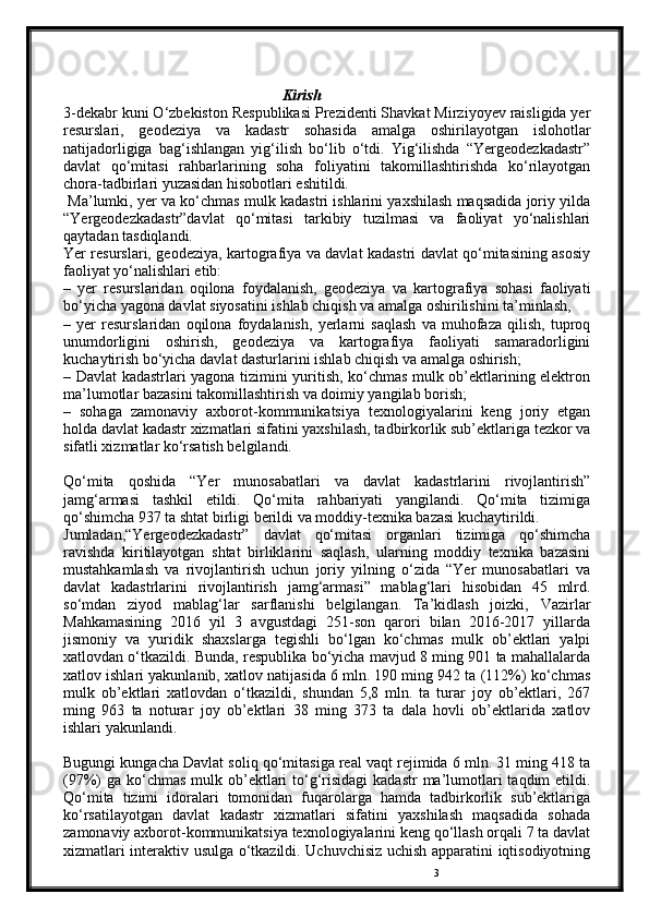 3Kirish
3-dekabr kuni O‘zbekiston Respublikasi Prezidenti Shavkat Mirziyoyev raisligida yer
resurslari,   geodeziya   va   kadastr   sohasida   amalga   oshirilayotgan   islohotlar
natijadorligiga   bag‘ishlangan   yig‘ilish   bo‘lib   o‘tdi.   Yig‘ilishda   “Yergeodezkadastr”
davlat   qo‘mitasi   rahbarlarining   soha   foliyatini   takomillashtirishda   ko‘rilayotgan
chora-tadbirlari yuzasidan hisobоtlari eshitildi.
 Ma’lumki, yer va ko‘chmas mulk kadastri ishlarini yaxshilash maqsadida joriy yilda
“Yergeodezkadastr”davlat   qo‘mitasi   tarkibiy   tuzilmasi   va   faoliyat   yo‘nalishlari
qaytadan tasdiqlandi.
Yer resurslari, geodeziya, kartografiya va davlat kadastri davlat qo‘mitasining asosiy
faoliyat yo‘nalishlari etib:
–   yer   resurslaridan   oqilona   foydalanish,   geodeziya   va   kartografiya   sohasi   faoliyati
bo‘yicha yagona davlat siyosatini ishlab chiqish va amalga oshirilishini ta’minlash,
–   yer   resurslaridan   oqilona   foydalanish,   yerlarni   saqlash   va   muhofaza   qilish,   tuproq
unumdorligini   oshirish,   geodeziya   va   kartografiya   faoliyati   samaradorligini
kuchaytirish bo‘yicha davlat dasturlarini ishlab chiqish va amalga oshirish;
– Davlat kadastrlari yagona tizimini yuritish, ko‘chmas mulk ob’ektlarining elektron
ma’lumotlar bazasini takomillashtirish va doimiy yangilab borish;
–   sohaga   zamonaviy   axborot-kommunikatsiya   texnologiyalarini   keng   joriy   etgan
holda davlat kadastr xizmatlari sifatini yaxshilash, tadbirkorlik sub’ektlariga tezkor va
sifatli xizmatlar ko‘rsatish belgilandi.
Qo‘mita   qoshida   “Yer   munosabatlari   va   davlat   kadastrlarini   rivojlantirish”
jamg‘armasi   tashkil   etildi.   Qo‘mita   rahbariyati   yangilandi.   Qo‘mita   tizimiga
qo‘shimcha 937 ta shtat birligi berildi va moddiy-texnika bazasi kuchaytirildi.
Jumladan,“Yergeodezkadastr”   davlat   qo‘mitasi   organlari   tizimiga   qo‘shimcha
ravishda   kiritilayotgan   shtat   birliklarini   saqlash,   ularning   moddiy   texnika   bazasini
mustahkamlash   va   rivojlantirish   uchun   joriy   yilning   o‘zida   “Yer   munosabatlari   va
davlat   kadastrlarini   rivojlantirish   jamg‘armasi”   mablag‘lari   hisobidan   45   mlrd.
so‘mdan   ziyod   mablag‘lar   sarflanishi   belgilangan.   Ta’kidlash   joizki,   Vazirlar
Mahkamasining   2016   yil   3   avgustdagi   251-son   qarori   bilan   2016-2017   yillarda
jismoniy   va   yuridik   shaxslarga   tegishli   bo‘lgan   ko‘chmas   mulk   ob’ektlari   yalpi
xatlovdan o‘tkazildi. Bunda, respublika bo‘yicha mavjud 8 ming 901 ta mahallalarda
xatlov ishlari yakunlanib, xatlov natijasida 6 mln. 190 ming 942 ta (112%) ko‘chmas
mulk   ob’ektlari   xatlovdan   o‘tkazildi,   shundan   5,8   mln.   ta   turar   joy   ob’ektlari,   267
ming   963   ta   noturar   joy   ob’ektlari   38   ming   373   ta   dala   hovli   ob’ektlarida   xatlov
ishlari yakunlandi.
Bugungi kungacha Davlat soliq qo‘mitasiga real vaqt rejimida 6 mln. 31 ming 418 ta
(97%)  ga ko‘chmas  mulk ob’ektlari  to‘g‘risidagi  kadastr  ma’lumotlari  taqdim  etildi.
Qo‘mita   tizimi   idoralari   tomonidan   fuqarolarga   hamda   tadbirkorlik   sub’ektlariga
ko‘rsatilayotgan   davlat   kadastr   xizmatlari   sifatini   yaxshilash   maqsadida   sohada
zamonaviy axborot-kommunikatsiya texnologiyalarini keng qo‘llash orqali 7 ta davlat
xizmatlari interaktiv usulga o‘tkazildi. Uchuvchisiz uchish apparatini iqtisodiyotning 