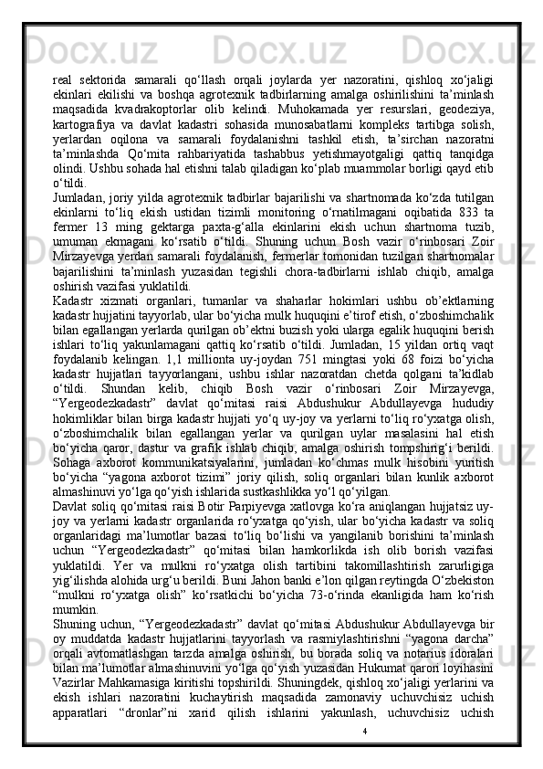 4real   sektorida   samarali   qo‘llash   orqali   joylarda   yer   nazoratini,   qishloq   xo‘jaligi
ekinlari   ekilishi   va   boshqa   agrotexnik   tadbirlarning   amalga   oshirilishini   ta’minlash
maqsadida   kvadrakoptorlar   olib   kelindi.   Muhokamada   yer   resurslari,   geodeziya,
kartografiya   va   davlat   kadastri   sohasida   munosabatlarni   kompleks   tartibga   solish,
yerlardan   oqilona   va   samarali   foydalanishni   tashkil   etish,   ta’sirchan   nazoratni
ta’minlashda   Qo‘mita   rahbariyatida   tashabbus   yetishmayotgaligi   qattiq   tanqidga
olindi. Ushbu sohada hal etishni talab qiladigan ko‘plab muammolar borligi qayd etib
o‘tildi.
Jumladan, joriy yilda agrotexnik tadbirlar bajarilishi  va shartnomada ko‘zda tutilgan
ekinlarni   to‘liq   ekish   ustidan   tizimli   monitoring   o‘rnatilmagani   oqibatida   833   ta
fermer   13   ming   gektarga   paxta-g‘alla   ekinlarini   ekish   uchun   shartnoma   tuzib,
umuman   ekmagani   ko‘rsatib   o‘tildi.   Shuning   uchun   Bosh   vazir   o‘rinbosari   Zoir
Mirzayevga yerdan samarali foydalanish, fermerlar tomonidan tuzilgan shartnomalar
bajarilishini   ta’minlash   yuzasidan   tegishli   chora-tadbirlarni   ishlab   chiqib,   amalga
oshirish vazifasi yuklatildi.
Kadastr   xizmati   organlari,   tumanlar   va   shaharlar   hokimlari   ushbu   ob’ektlarning
kadastr hujjatini tayyorlab, ular bo‘yicha mulk huquqini e’tirof etish, o‘zboshimchalik
bilan egallangan yerlarda qurilgan ob’ektni buzish yoki ularga egalik huquqini berish
ishlari   to‘liq   yakunlamagani   qattiq   ko‘rsatib   o‘tildi.   Jumladan,   15   yildan   ortiq   vaqt
foydalanib   kelingan.   1,1   millionta   uy-joydan   751   mingtasi   yoki   68   foizi   bo‘yicha
kadastr   hujjatlari   tayyorlangani,   ushbu   ishlar   nazoratdan   chetda   qolgani   ta’kidlab
o‘tildi.   Shundan   kelib,   chiqib   Bosh   vazir   o‘rinbosari   Zoir   Mirzayevga,
“Yergeodezkadastr”   davlat   qo‘mitasi   raisi   Abdushukur   Abdullayevga   hududiy
hokimliklar bilan birga kadastr hujjati yo‘q uy-joy va yerlarni to‘liq ro‘yxatga olish,
o‘zboshimchalik   bilan   egallangan   yerlar   va   qurilgan   uylar   masalasini   hal   etish
bo‘yicha   qaror,   dastur   va   grafik   ishlab   chiqib,   amalga   oshirish   tompshirig‘i   berildi.
Sohaga   axborot   kommunikatsiyalarini,   jumladan   ko‘chmas   mulk   hisobini   yuritish
bo‘yicha   “yagona   axborot   tizimi”   joriy   qilish,   soliq   organlari   bilan   kunlik   axborot
almashinuvi yo‘lga qo‘yish ishlarida sustkashlikka yo‘l qo‘yilgan.
Davlat soliq qo‘mitasi raisi Bоtir Parpiyevga xatlovga ko‘ra aniqlangan hujjatsiz uy-
joy va yerlarni  kadastr  organlarida ro‘yxatga qo‘yish, ular  bo‘yicha kadastr  va soliq
organlaridagi   ma’lumotlar   bazasi   to‘liq   bo‘lishi   va   yangilanib   borishini   ta’minlash
uchun   “Yergeodezkadastr”   qo‘mitasi   bilan   hamkorlikda   ish   olib   borish   vazifasi
yuklatildi.   Yer   va   mulkni   ro‘yxatga   olish   tartibini   takomillashtirish   zarurligiga
yig‘ilishda alohida urg‘u berildi. Buni Jahon banki e’lon qilgan reytingda O‘zbekiston
“mulkni   ro‘yxatga   olish”   ko‘rsatkichi   bo‘yicha   73-o‘rinda   ekanligida   ham   ko‘rish
mumkin.
Shuning  uchun,   “Yergeodezkadastr”   davlat   qo‘mitasi   Abdushukur   Abdullayevga   bir
oy   muddatda   kadastr   hujjatlarini   tayyorlash   va   rasmiylashtirishni   “yagona   darcha”
orqali   avtomatlashgan   tarzda   amalga   oshirish,   bu   borada   soliq   va   notarius   idoralari
bilan ma’lumotlar almashinuvini yo‘lga qo‘yish yuzasidan Hukumat qarori loyihasini
Vazirlar Mahkamasiga kiritishi topshirildi. Shuningdek, qishloq xo‘jaligi yerlarini va
ekish   ishlari   nazoratini   kuchaytirish   maqsadida   zamonaviy   uchuvchisiz   uchish
apparatlari   “dronlar”ni   xarid   qilish   ishlarini   yakunlash,   uchuvchisiz   uchish 